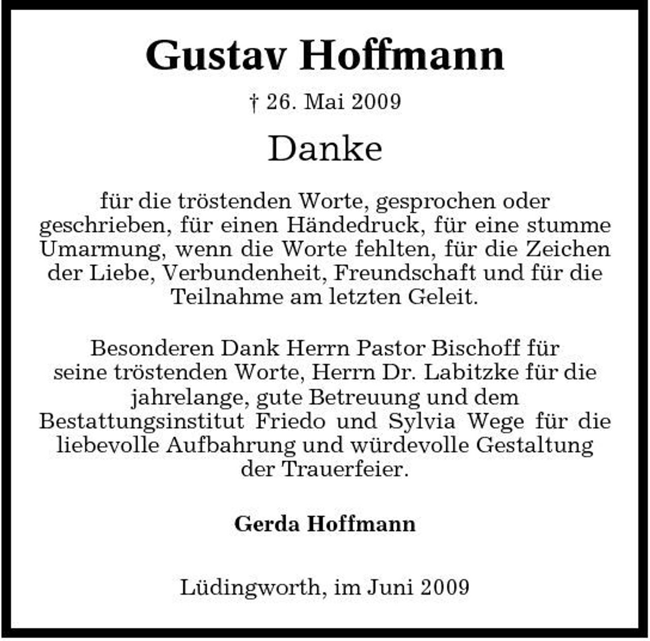 <p>Gustav Hoffmann<br />† 26. Mai 2009</p><p>Danke<br />für die tröstenden Worte, gesprochen oder geschrieben, für einen Händedruck, für eine stumme Umarmung, wenn die Worte fehlten, für die Zeichen der Liebe, Verbundenheit, Freundschaft und für die Teilnahme am letzten Geleit. Besonderen Dank Herrn Pastor Bischoff für seine tröstenden Worte, Herrn Dr. Labitzke für die jahrelange, gute Betreuung und dem Bestattungsinstitut Friedo und Sylvia Wege für die liebevolle Aufbahrung und würdevolle Gestaltung der Trauerfeier. Gerda Hoffmann Lüdingworth, im Juni 2009</p>