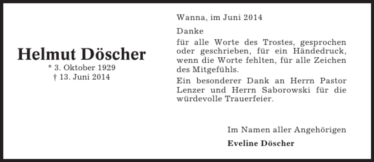 <p>Wanna, im Juni 2014</p><p>Helmut Döscher<br />* 3. Oktober 1929<br />† 13. Juni 2014</p><p>Danke<br />für alle Worte des Trostes, gesprochen<br />oder geschrieben, für ein Händedruck,<br />wenn die Worte fehlten, für alle Zeichen<br />des Mitgefühls.<br />Ein besonderer Dank an Herrn Pastor<br />Lenzer und Herrn Saborowski für die<br />würdevolle Trauerfeier.</p><p>Im Namen aller Angehörigen<br />Eveline Döscher</p>