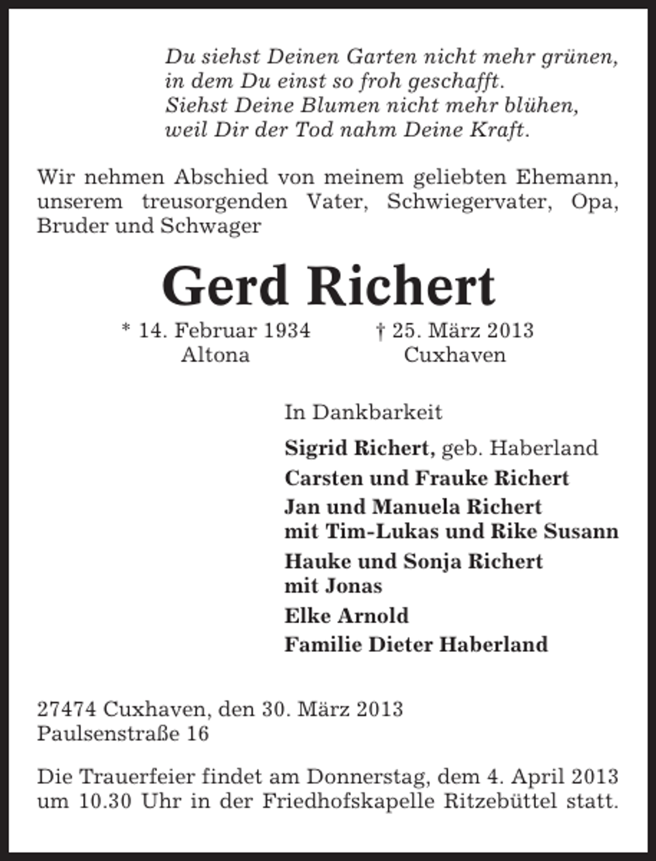 <p>Du siehst Deinen Garten nicht mehr grünen,<br />in dem Du einst so froh geschafft.<br />Siehst Deine Blumen nicht mehr blühen,<br />weil Dir der Tod nahm Deine Kraft.<br />Wir nehmen Abschied von meinem geliebten Ehemann,<br />unserem treusorgenden Vater, Schwiegervater, Opa,<br />Bruder und Schwager</p><p>Gerd Richert<br />* 14. Februar 1934<br />Altona</p><p>† 25. März 2013<br />Cuxhaven</p><p>In Dankbarkeit<br />Sigrid Richert, geb. Haberland<br />Carsten und Frauke Richert<br />Jan und Manuela Richert<br />mit Tim-Lukas und Rike Susann<br />Hauke und Sonja Richert<br />mit Jonas<br />Elke Arnold<br />Familie Dieter Haberland<br />27474 Cuxhaven, den 30. März 2013<br />Paulsenstraße 16<br />Die Trauerfeier findet am Donnerstag, dem 4. April 2013<br />um 10.30 Uhr in der Friedhofskapelle Ritzebüttel statt.</p>