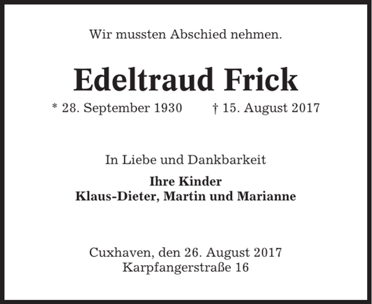 <p>Wir mussten Abschied nehmen.</p><p>Edeltraud Frick<br />* 28. September 1930</p><p>† 15. August 2017</p><p>In Liebe und Dankbarkeit<br />Ihre Kinder<br />Klaus-Dieter, Martin und Marianne</p><p>Cuxhaven, den 26. August 2017<br />Karpfangerstraße 16</p>