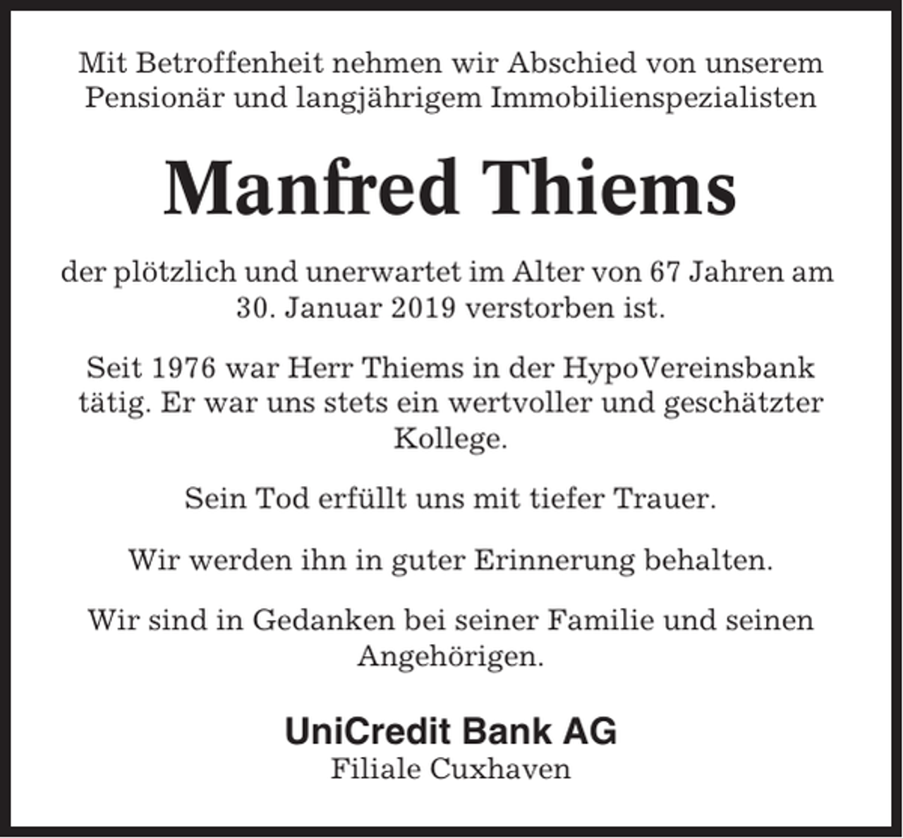 <p>Mit Betroffenheit nehmen wir Abschied von unserem<br />Pensionär und langjährigem Immobilienspezialisten</p><p>Manfred Thiems<br />der plötzlich und unerwartet im Alter von 67 Jahren am<br />30. Januar 2019 verstorben ist.<br />Seit 1976 war Herr Thiems in der HypoVereinsbank<br />tätig. Er war uns stets ein wertvoller und geschätzter<br />Kollege.<br />Sein Tod erfüllt uns mit tiefer Trauer.<br />Wir werden ihn in guter Erinnerung behalten.<br />Wir sind in Gedanken bei seiner Familie und seinen<br />Angehörigen.</p><p>UniCredit Bank AG<br />Filiale Cuxhaven</p>