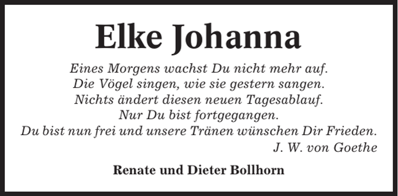 <p>Elke Johanna<br />Eines Morgens wachst Du nicht mehr auf.<br />Die Vögel singen, wie sie gestern sangen.<br />Nichts ändert diesen neuen Tagesablauf.<br />Nur Du bist fortgegangen.<br />Du bist nun frei und unsere Tränen wünschen Dir Frieden.<br />J. W. von Goethe<br />Renate und Dieter Bollhorn</p>