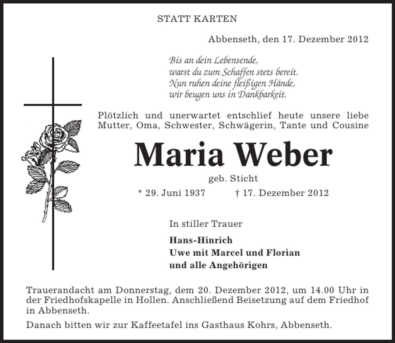 <p>STATT KARTEN<br />Abbenseth, den 17. Dezember 2012</p><p>Bis an dein Lebensende,<br />warst du zum Schaffen stets bereit.<br />Nun ruhen deine fleißigen Hände,<br />wir beugen uns in Dankbarkeit.<br />Plötzlich und unerwartet entschlief heute unsere liebe<br />Mutter, Oma, Schwester, Schwägerin, Tante und Cousine</p><p>Maria Weber<br />geb. Sticht<br />* 29. Juni 1937</p><p>† 17. Dezember 2012</p><p>In stiller Trauer<br />Hans-Hinrich<br />Uwe mit Marcel und Florian<br />und alle Angehörigen<br />Trauerandacht am Donnerstag, dem 20. Dezember 2012, um 14.00 Uhr in<br />der Friedhofskapelle in Hollen. Anschließend Beisetzung auf dem Friedhof<br />in Abbenseth.<br />Danach bitten wir zur Kaffeetafel ins Gasthaus Kohrs, Abbenseth.</p>