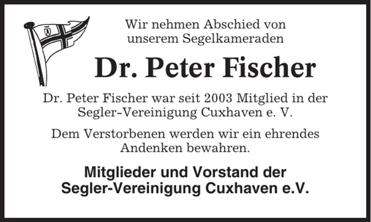 <p>Wir nehmen Abschied von<br />unserem Segelkameraden</p><p>Dr. Peter Fischer<br />Dr. Peter Fischer war seit 2003 Mitglied in der<br />Segler-Vereinigung Cuxhaven e. V.<br />Dem Verstorbenen werden wir ein ehrendes<br />Andenken bewahren.</p><p>Mitglieder und Vorstand der<br />Segler-Vereinigung Cuxhaven e.V.</p>