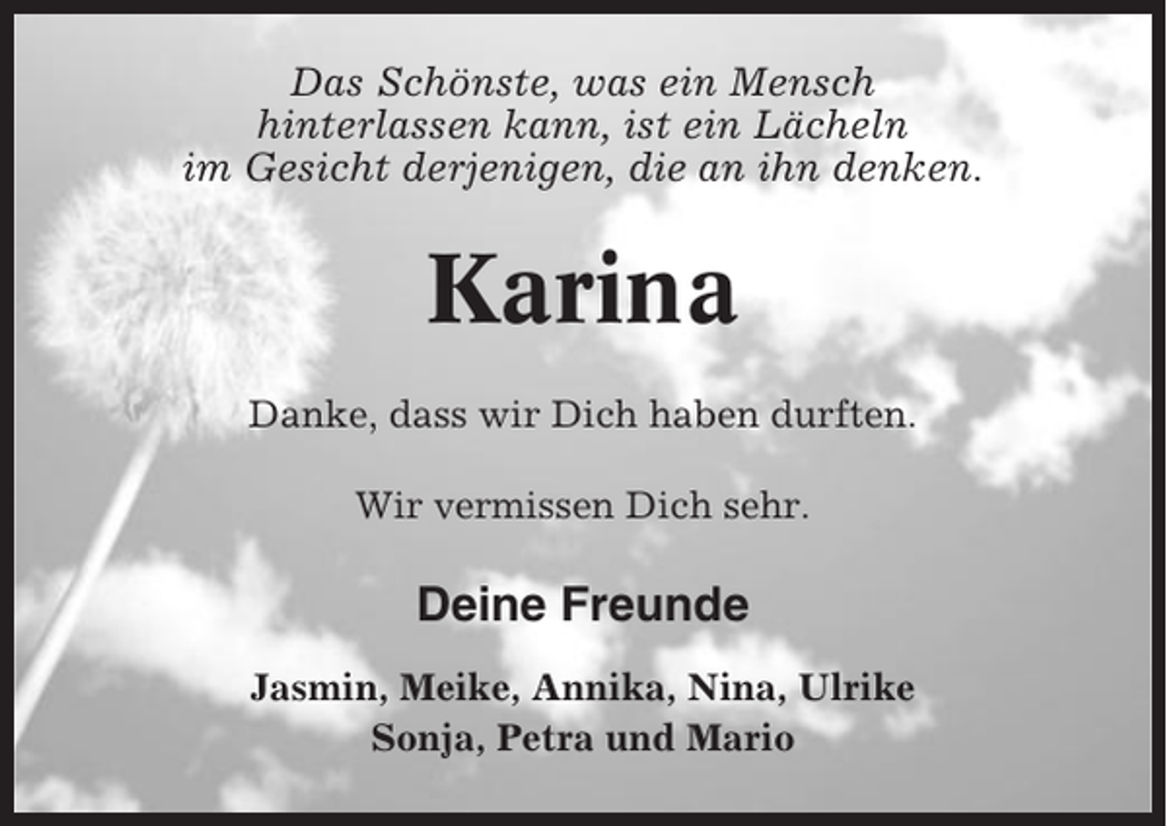<p>Das Schönste, was ein Mensch<br />hinterlassen kann, ist ein Lächeln<br />im Gesicht derjenigen, die an ihn denken.</p><p>Karina<br />Danke, dass wir Dich haben durften.<br />Wir vermissen Dich sehr.</p><p>Deine Freunde<br />Jasmin, Meike, Annika, Nina, Ulrike<br />Sonja, Petra und Mario</p>