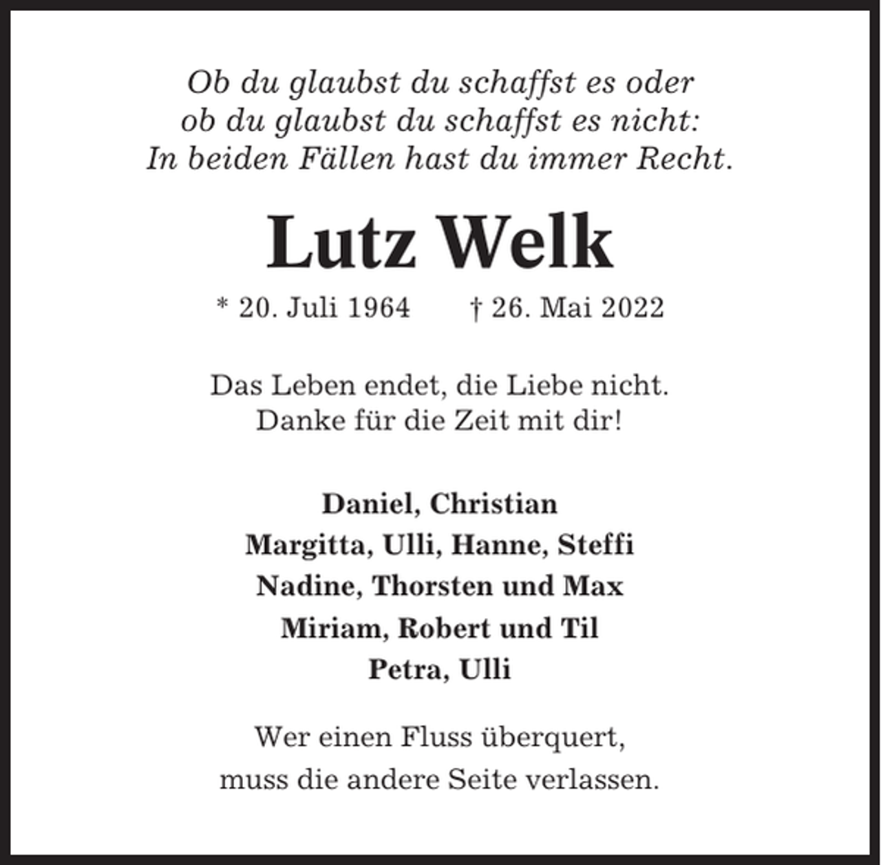 <p>Ob du glaubst du schaffst es oder<br />ob du glaubst du schaffst es nicht:<br />In beiden Fällen hast du immer Recht.</p><p>Lutz Welk<br />* 20. Juli 1964</p><p>† 26. Mai 2022</p><p>Das Leben endet, die Liebe nicht.<br />Danke für die Zeit mit dir!<br />Daniel, Christian<br />Margitta, Ulli, Hanne, Steffi<br />Nadine, Thorsten und Max<br />Miriam, Robert und Til<br />Petra, Ulli<br />Wer einen Fluss überquert,<br />muss die andere Seite verlassen.</p>