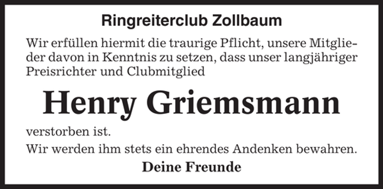 <p>Ringreiterclub Zollbaum<br />Wir erfüllen hiermit die traurige Pflicht, unsere Mitglieder davon in Kenntnis zu setzen, dass unser langjähriger<br />Preisrichter und Clubmitglied</p><p>Henry Griemsmann<br />verstorben ist.<br />Wir werden ihm stets ein ehrendes Andenken bewahren.</p><p>Deine Freunde</p>