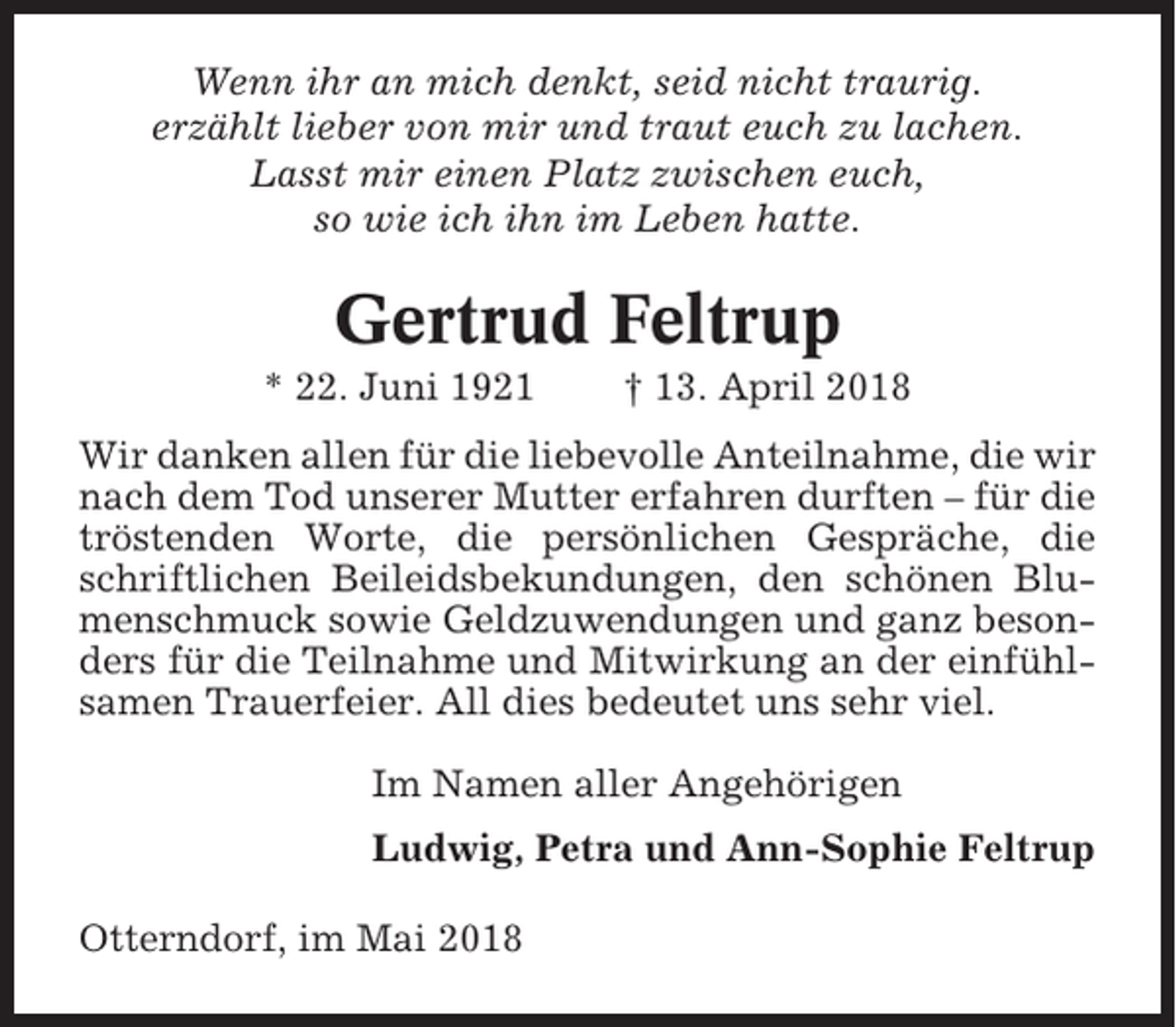 <p>Wenn ihr an mich denkt, seid nicht traurig.<br />erzählt lieber von mir und traut euch zu lachen.<br />Lasst mir einen Platz zwischen euch,<br />so wie ich ihn im Leben hatte.</p><p>Gertrud Feltrup<br />* 22. Juni 1921</p><p>† 13. April 2018</p><p>Wir danken allen für die liebevolle Anteilnahme, die wir<br />nach dem Tod unserer Mutter erfahren durften – für die<br />tröstenden Worte, die persönlichen Gespräche, die<br />schriftlichen Beileidsbekundungen, den schönen Blumenschmuck sowie Geldzuwendungen und ganz besonders für die Teilnahme und Mitwirkung an der einfühlsamen Trauerfeier. All dies bedeutet uns sehr viel.<br />Im Namen aller Angehörigen<br />Ludwig, Petra und Ann-Sophie Feltrup<br />Otterndorf, im Mai 2018</p>