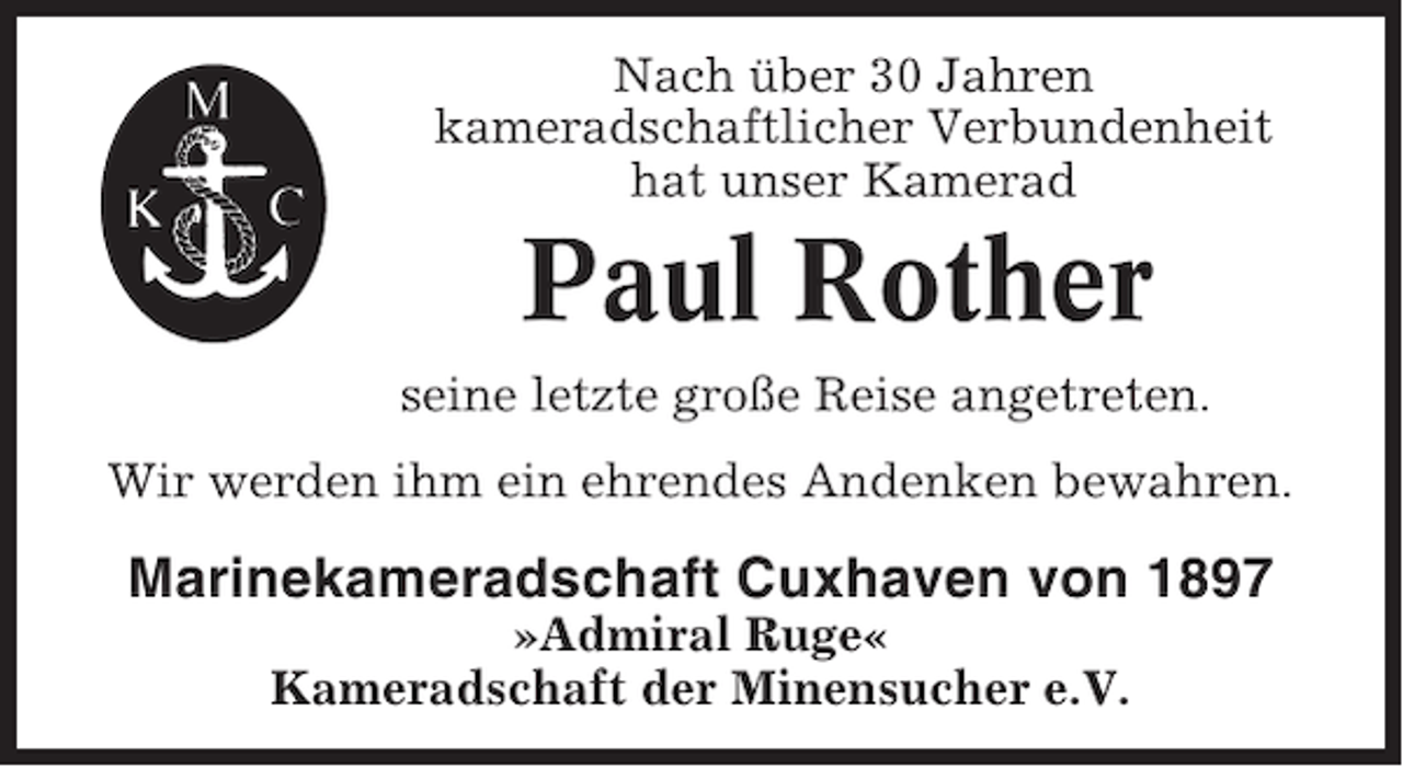 <p>Nach über 30 Jahren<br />kameradschaftlicher Verbundenheit<br />hat unser Kamerad</p><p>Paul Rother<br />seine letzte große Reise angetreten.<br />Wir werden ihm ein ehrendes Andenken bewahren.</p><p>Marinekameradschaft Cuxhaven von 1897<br />»Admiral Ruge«<br />Kameradschaft der Minensucher e.V.</p>