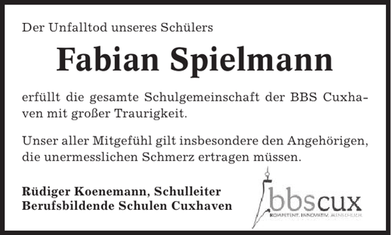 <p>Der Unfalltod unseres Schülers</p><p>Fabian Spielmann<br />erfüllt die gesamte Schulgemeinschaft der BBS Cuxhaven mit großer Traurigkeit.<br />Unser aller Mitgefühl gilt insbesondere den Angehörigen,<br />die unermesslichen Schmerz ertragen müssen.<br />Rüdiger Koenemann, Schulleiter<br />Berufsbildende Schulen Cuxhaven</p>