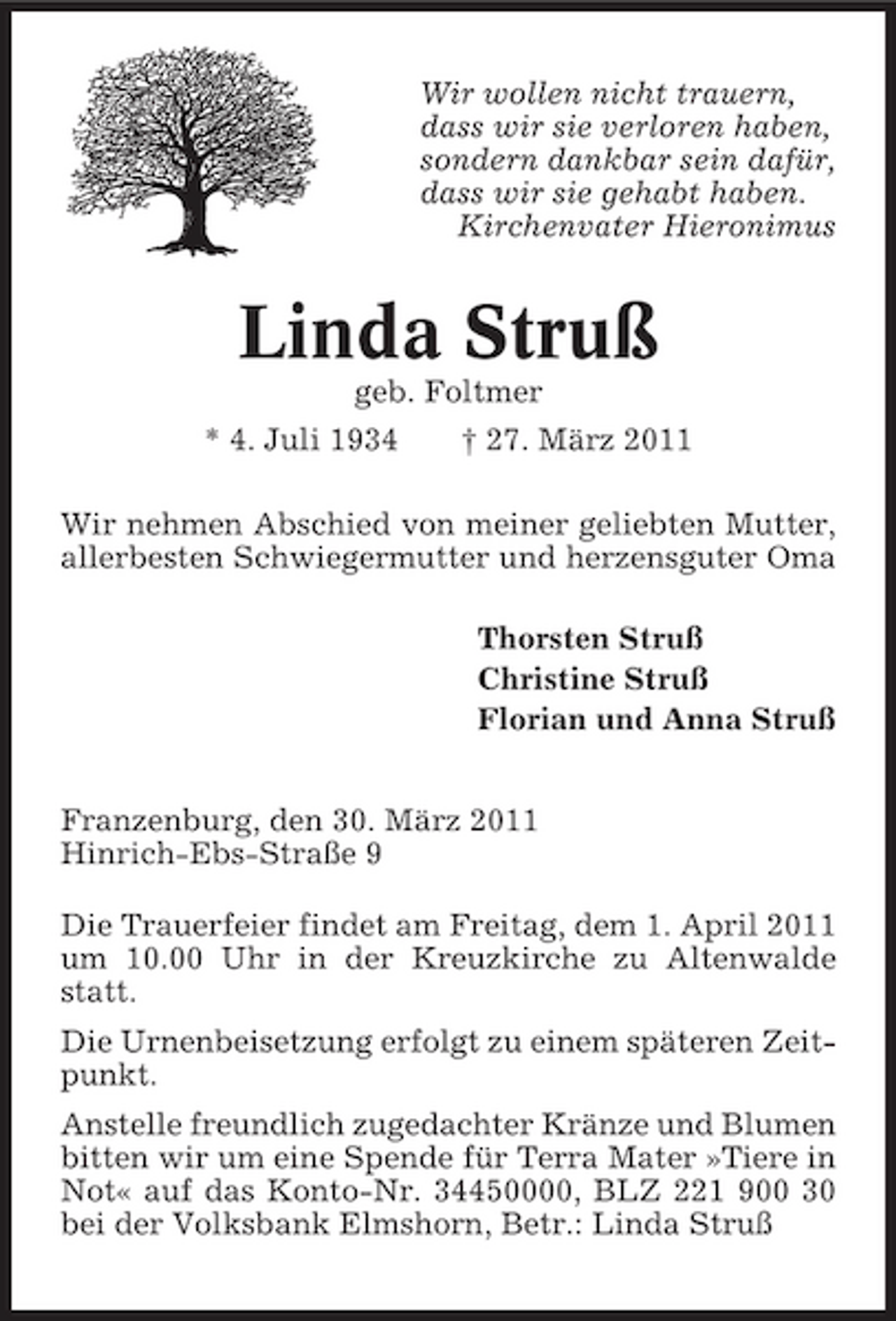 <p>Wir wollen nicht trauern, dass wir sie verloren haben, sondern dankbar sein dafür, dass wir sie gehabt haben. Kirchenvater Hieronimus</p><p>Linda Struß<br />geb. Foltmer * 4. Juli 1934 † 27. März 2011 Wir nehmen Abschied von meiner geliebten Mutter, allerbesten Schwiegermutter und herzensguter Oma Thorsten Struß Christine Struß Florian und Anna Struß Franzenburg, den 30. März 2011 Hinrich-Ebs-Straße 9 Die Trauerfeier findet am Freitag, dem 1. April 2011 um 10.00 Uhr in der Kreuzkirche zu Altenwalde statt. Die Urnenbeisetzung erfolgt zu einem späteren Zeitpunkt. Anstelle freundlich zugedachter Kränze und Blumen bitten wir um eine Spende für Terra Mater »Tiere in Not« auf das Konto-Nr. 34450000, BLZ 221 900 30 bei der Volksbank Elmshorn, Betr.: Linda Struß</p>