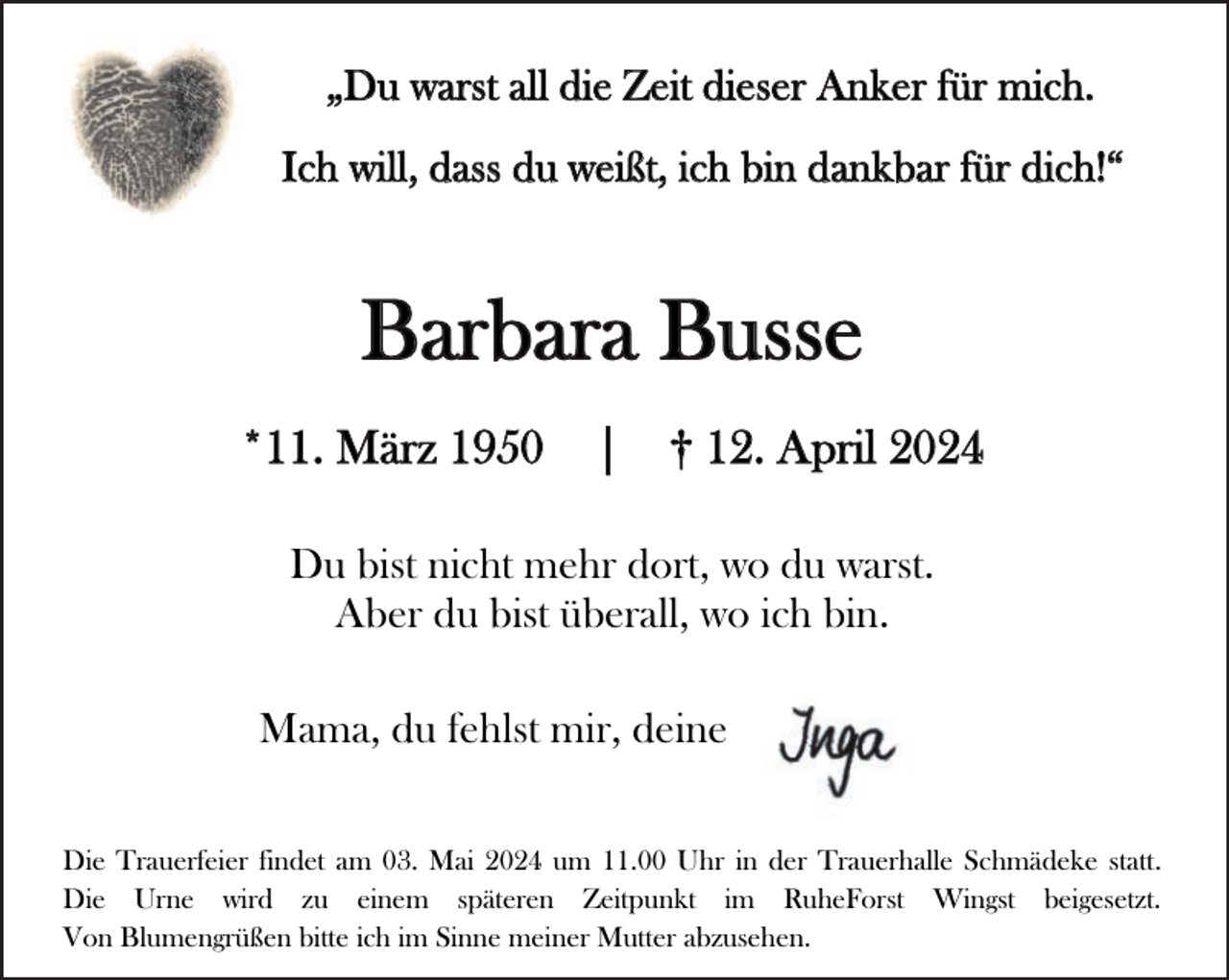 <p>„Du warst all die Zeit dieser Anker für mich.<br />Ich will, dass du weißt, ich bin dankbar für dich!“</p><p>Barbara Busse<br />*11. März 1950</p><p>|</p><p>† 12. April 2024</p><p>Du bist nicht mehr dort, wo du warst.<br />Aber du bist überall, wo ich bin.<br />Mama, du fehlst mir, deine<br />Die Trauerfeier findet am 03. Mai 2024 um 11.00 Uhr in der Trauerhalle Schmädeke statt.<br />Die Urne wird zu einem späteren Zeitpunkt im RuheForst Wingst beigesetzt.<br />Von Blumengrüßen bitte ich im Sinne meiner Mutter abzusehen.</p>