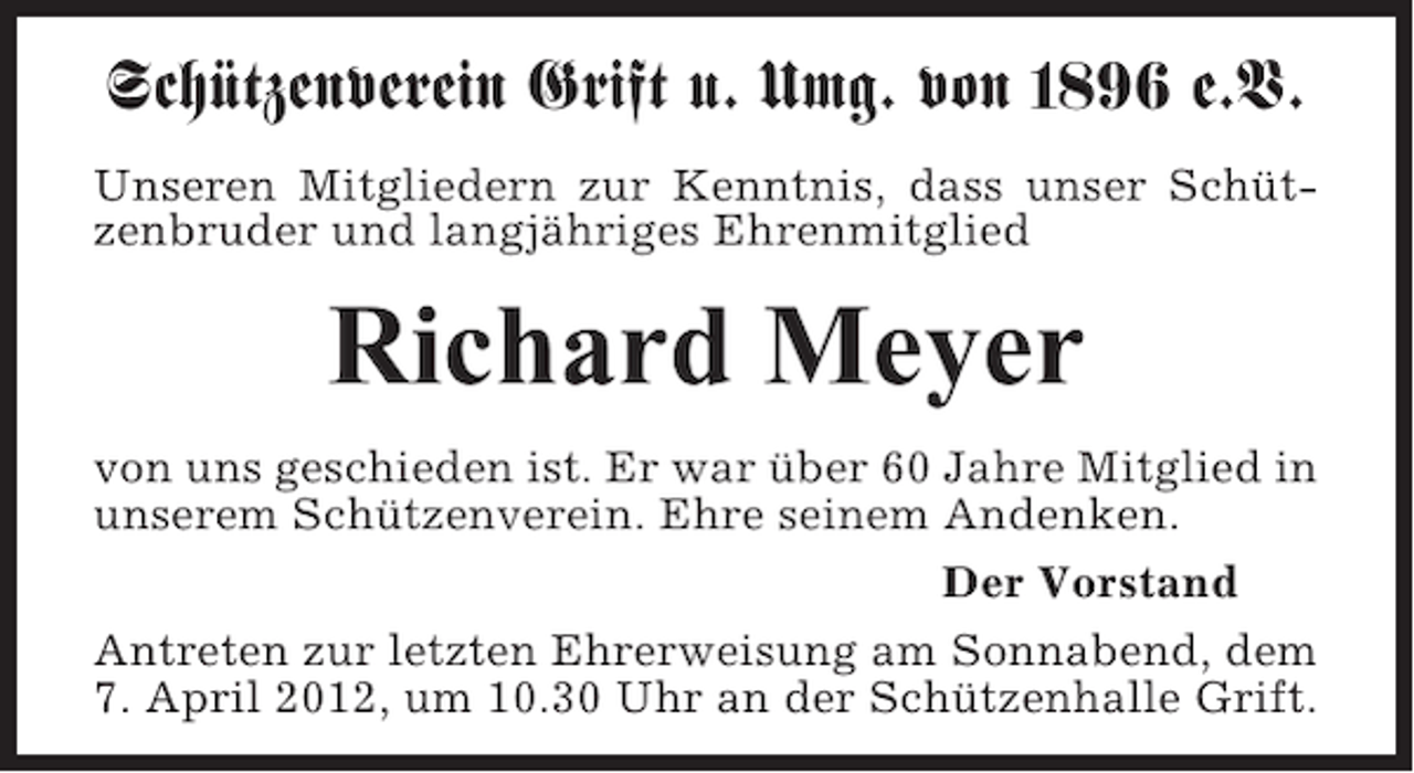 <p>Schützenverein Grift u. Umg. von 1896 e.V.<br />Unseren Mitgliedern zur Kenntnis, dass unser Schützenbruder und langjähriges Ehrenmitglied</p><p>Richard Meyer<br />von uns geschieden ist. Er war über 60 Jahre Mitglied in<br />unserem Schützenverein. Ehre seinem Andenken.<br />Der Vorstand<br />Antreten zur letzten Ehrerweisung am Sonnabend, dem<br />7. April 2012, um 10.30 Uhr an der Schützenhalle Grift.</p>