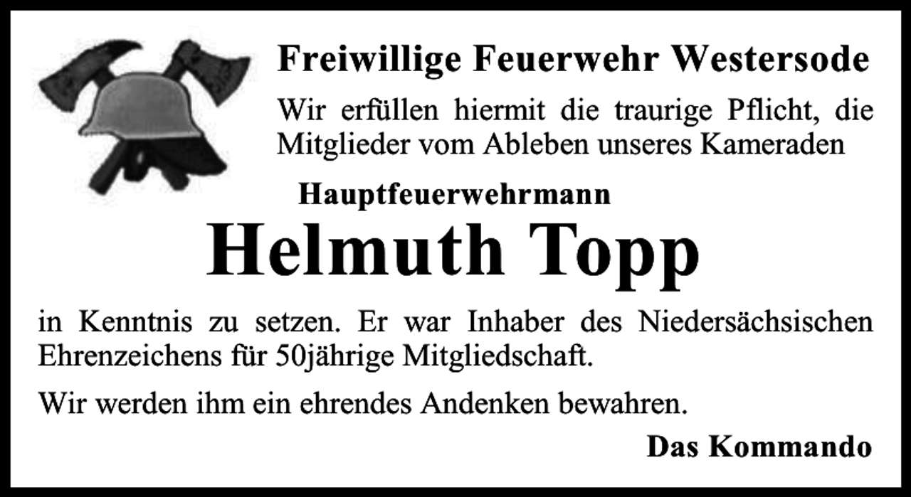 <p>Freiwillige Feuerwehr Westersode<br />Wir erfüllen hiermit die traurige Pflicht, die<br />Mitglieder vom Ableben unseres Kameraden<br />Hauptfeuerwehrmann</p><p>Helmuth Topp<br />in Kenntnis zu setzen. Er war Inhaber des Niedersächsischen<br />Ehrenzeichens für 50jährige Mitgliedschaft.<br />Wir werden ihm ein ehrendes Andenken bewahren.<br />Das Kommando</p>