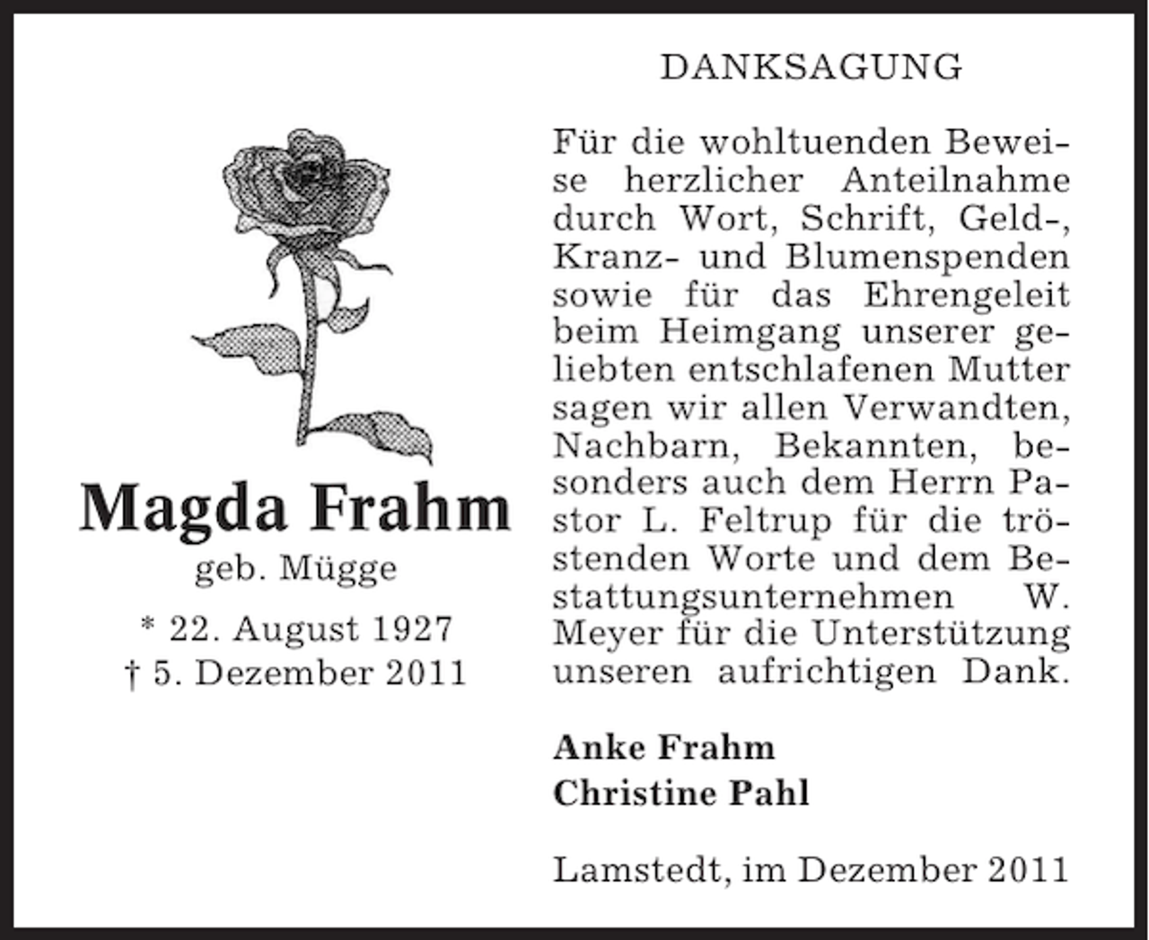 <p>DANKSAGUNG</p><p>Magda Frahm<br />geb. Mügge<br />* 22. August 1927<br />† 5. Dezember 2011</p><p>Für die wohltuenden Beweise herzlicher Anteilnahme<br />durch Wort, Schrift, Geld-,<br />Kranz- und Blumenspenden<br />sowie für das Ehrengeleit<br />beim Heimgang unserer geliebten entschlafenen Mutter<br />sagen wir allen Verwandten,<br />Nachbarn, Bekannten, besonders auch dem Herrn Pastor L. Feltrup für die tröstenden Worte und dem Bestattungsunternehmen<br />W.<br />Meyer für die Unterstützung<br />unseren aufrichtigen Dank.<br />Anke Frahm<br />Christine Pahl<br />Lamstedt, im Dezember 2011</p>