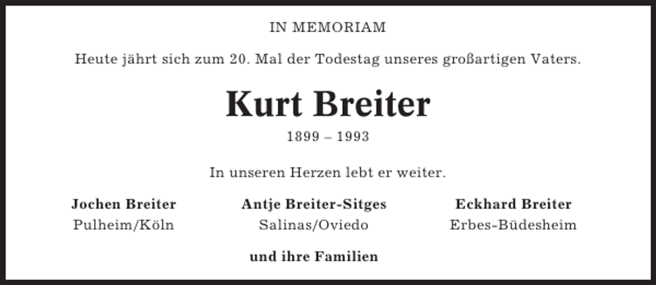 <p>IN MEMORIAM<br />Heute jährt sich zum 20. Mal der Todestag unseres großartigen Vaters.</p><p>Kurt Breiter<br />1899 – 1993<br />In unseren Herzen lebt er weiter.<br />Jochen Breiter<br />Pulheim/Köln</p><p>Antje Breiter-Sitges<br />Salinas/Oviedo<br />und ihre Familien</p><p>Eckhard Breiter<br />Erbes-Büdesheim</p>