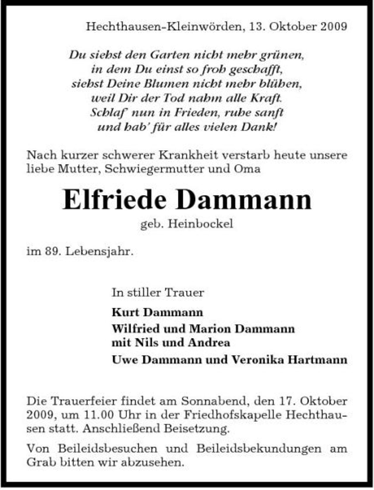 <p>Hechthausen-Kleinwörden, 13. Oktober 2009</p><p>Du siehst den Garten nicht mehr grünen, in dem Du einst so froh geschafft, siehst Deine Blumen nicht mehr blühen, weil Dir der Tod nahm alle Kraft. Schlaf’ nun in Frieden, ruhe sanft und hab’ für alles vielen Dank!<br />Nach kurzer schwerer Krankheit verstarb heute unsere liebe Mutter, Schwiegermutter und Oma</p><p>Elfriede Dammann<br />geb. Heinbockel im 89. Lebensjahr. In stiller Trauer Kurt Dammann Wilfried und Marion Dammann mit Nils und Andrea Uwe Dammann und Veronika Hartmann Die Trauerfeier findet am Sonnabend, den 17. Oktober 2009, um 11.00 Uhr in der Friedhofskapelle Hechthausen statt. Anschließend Beisetzung. Von Beileidsbesuchen und Beileidsbekundungen am Grab bitten wir abzusehen.</p>