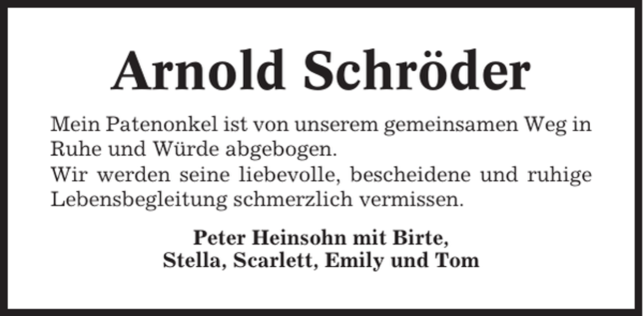 <p>Arnold Schröder<br />Mein Patenonkel ist von unserem gemeinsamen Weg in<br />Ruhe und Würde abgebogen.<br />Wir werden seine liebevolle, bescheidene und ruhige<br />Lebensbegleitung schmerzlich vermissen.<br />Peter Heinsohn mit Birte,<br />Stella, Scarlett, Emily und Tom</p>