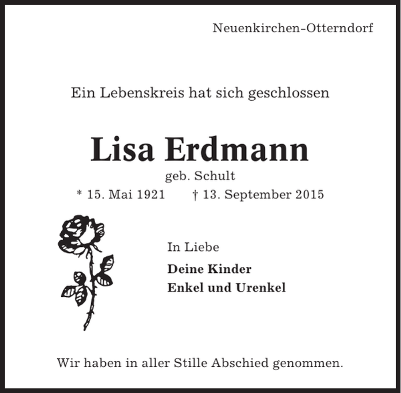 <p>Neuenkirchen-Otterndorf</p><p>Ein Lebenskreis hat sich geschlossen</p><p>Lisa Erdmann<br />geb. Schult<br />* 15. Mai 1921<br />† 13. September 2015</p><p>In Liebe<br />Deine Kinder<br />Enkel und Urenkel</p><p>Wir haben in aller Stille Abschied genommen.</p>