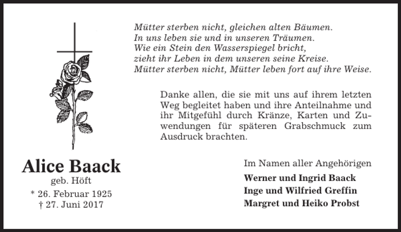 <p>Mütter sterben nicht, gleichen alten Bäumen.<br />In uns leben sie und in unseren Träumen.<br />Wie ein Stein den Wasserspiegel bricht,<br />zieht ihr Leben in dem unseren seine Kreise.<br />Mütter sterben nicht, Mütter leben fort auf ihre Weise.<br />Danke allen, die sie mit uns auf ihrem letzten<br />Weg begleitet haben und ihre Anteilnahme und<br />ihr Mitgefühl durch Kränze, Karten und Zuwendungen für späteren Grabschmuck zum<br />Ausdruck brachten.</p><p>Alice Baack<br />geb. Höft<br />* 26. Februar 1925<br />† 27. Juni 2017</p><p>Im Namen aller Angehörigen<br />Werner und Ingrid Baack<br />Inge und Wilfried Greffin<br />Margret und Heiko Probst</p>