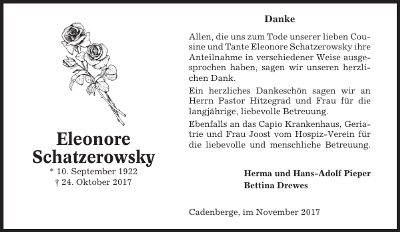 <p>Danke</p><p>Eleonore<br />Schatzerowsky<br />* 10. September 1922<br />† 24. Oktober 2017</p><p>Allen, die uns zum Tode unserer lieben Cousine und Tante Eleonore Schatzerowsky ihre<br />Anteilnahme in verschiedener Weise ausgesprochen haben, sagen wir unseren herzlichen Dank.<br />Ein herzliches Dankeschön sagen wir an<br />Herrn Pastor Hitzegrad und Frau für die<br />langjährige, liebevolle Betreuung.<br />Ebenfalls an das Capio Krankenhaus, Geriatrie und Frau Joost vom Hospiz-Verein für<br />die liebevolle und menschliche Betreuung.<br />Herma und Hans-Adolf Pieper<br />Bettina Drewes<br />Cadenberge, im November 2017</p>