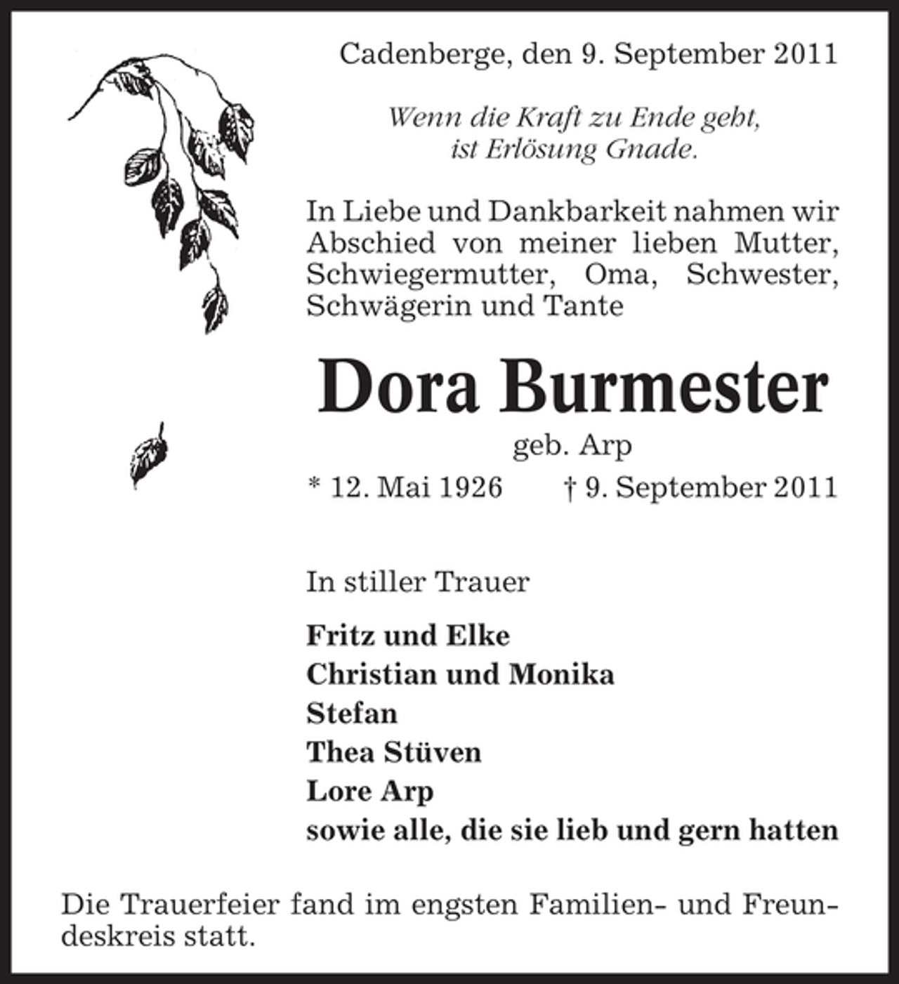 <p>Cadenberge, den 9. September 2011<br />Wenn die Kraft zu Ende geht,<br />ist Erlösung Gnade.<br />In Liebe und Dankbarkeit nahmen wir<br />Abschied von meiner lieben Mutter,<br />Schwiegermutter, Oma, Schwester,<br />Schwägerin und Tante</p><p>Dora Burmester<br />* 12. Mai 1926</p><p>geb. Arp<br />† 9. September 2011</p><p>In stiller Trauer<br />Fritz und Elke<br />Christian und Monika<br />Stefan<br />Thea Stüven<br />Lore Arp<br />sowie alle, die sie lieb und gern hatten<br />Die Trauerfeier fand im engsten Familien- und Freundeskreis statt.</p>