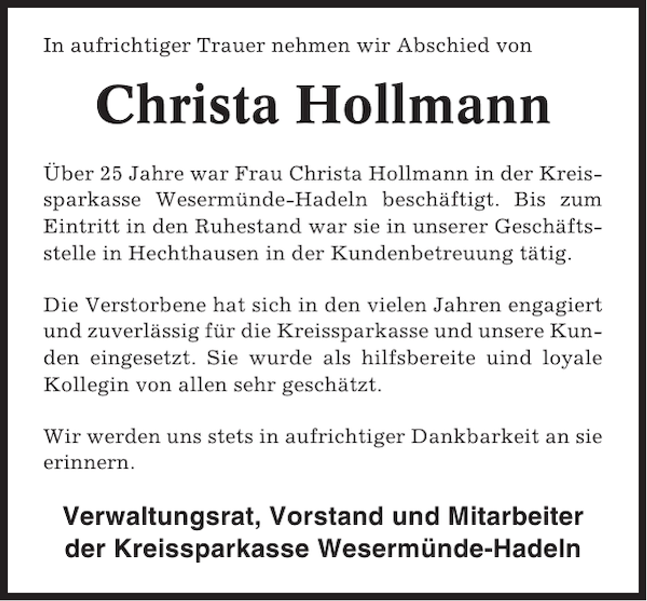 <p>In aufrichtiger Trauer nehmen wir Abschied von</p><p>Christa Hollmann<br />Über 25 Jahre war Frau Christa Hollmann in der Kreissparkasse Wesermünde-Hadeln beschäftigt. Bis zum<br />Eintritt in den Ruhestand war sie in unserer Geschäftsstelle in Hechthausen in der Kundenbetreuung tätig.<br />Die Verstorbene hat sich in den vielen Jahren engagiert<br />und zuverlässig für die Kreissparkasse und unsere Kunden eingesetzt. Sie wurde als hilfsbereite uind loyale<br />Kollegin von allen sehr geschätzt.<br />Wir werden uns stets in aufrichtiger Dankbarkeit an sie<br />erinnern.</p><p>Verwaltungsrat, Vorstand und Mitarbeiter<br />der Kreissparkasse Wesermünde-Hadeln</p>