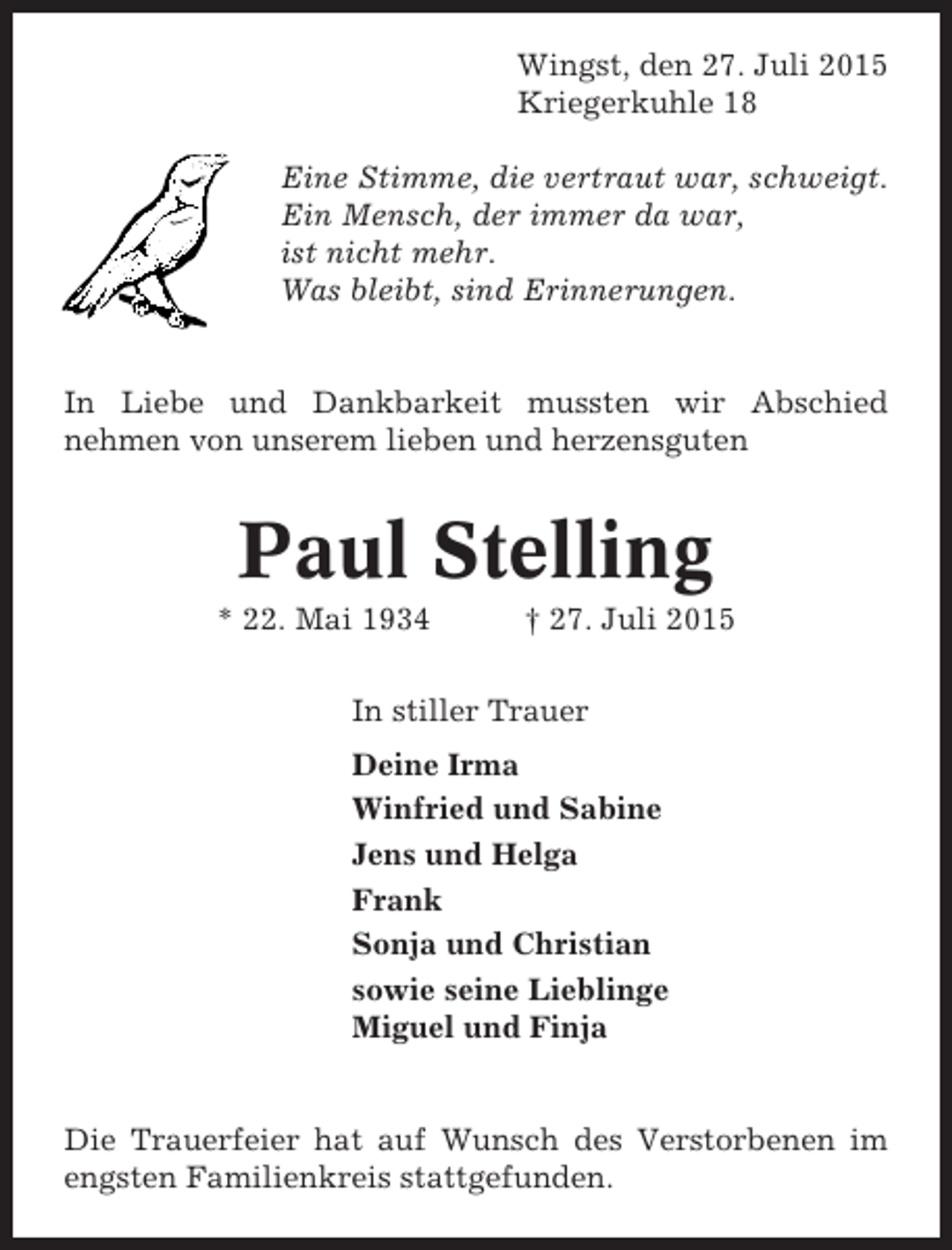 <p>Wingst, den 27. Juli 2015<br />Kriegerkuhle 18<br />Eine Stimme, die vertraut war, schweigt.<br />Ein Mensch, der immer da war,<br />ist nicht mehr.<br />Was bleibt, sind Erinnerungen.</p><p>In Liebe und Dankbarkeit mussten wir Abschied<br />nehmen von unserem lieben und herzensguten</p><p>Paul Stelling<br />* 22. Mai 1934</p><p>† 27. Juli 2015</p><p>In stiller Trauer<br />Deine Irma<br />Winfried und Sabine<br />Jens und Helga<br />Frank<br />Sonja und Christian<br />sowie seine Lieblinge<br />Miguel und Finja</p><p>Die Trauerfeier hat auf Wunsch des Verstorbenen im<br />engsten Familienkreis stattgefunden.</p>