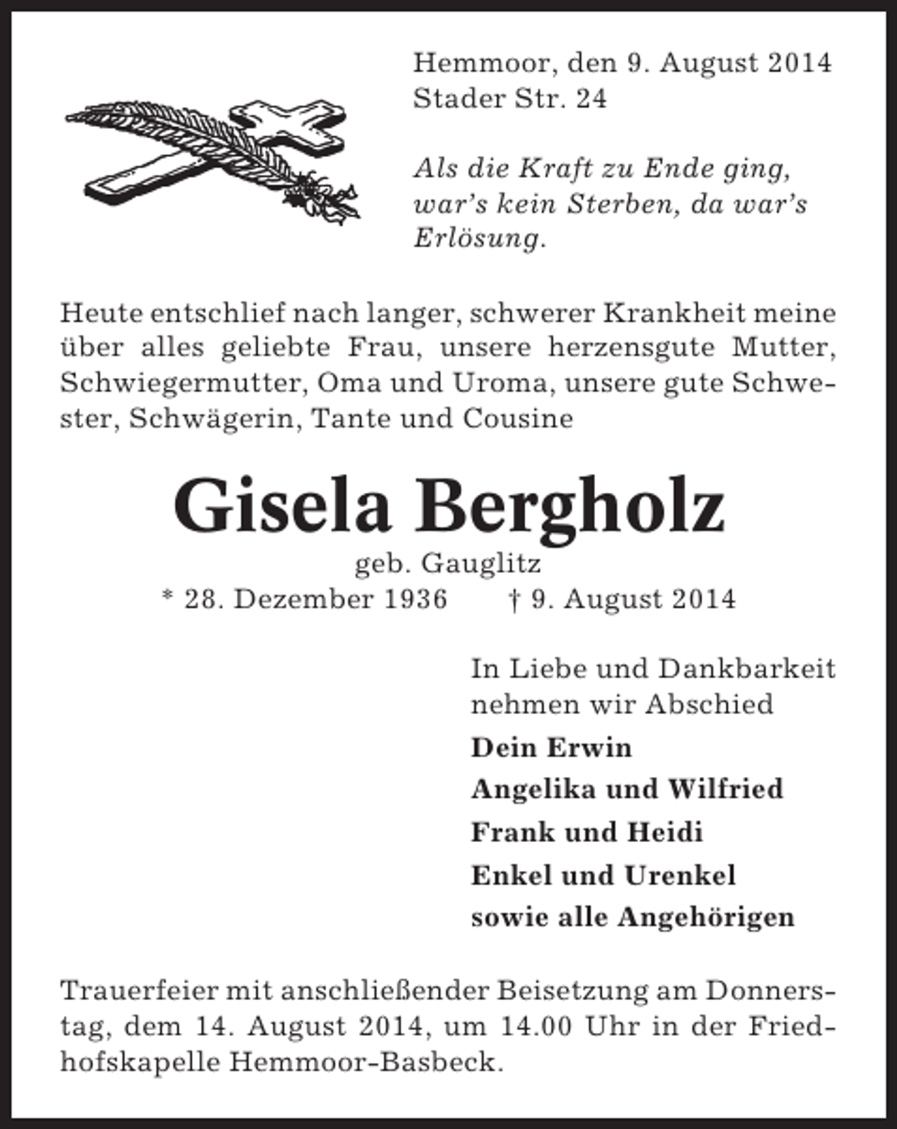 <p>Hemmoor, den 9. August 2014<br />Stader Str. 24<br />Als die Kraft zu Ende ging,<br />war’s kein Sterben, da war’s<br />Erlösung.<br />Heute entschlief nach langer, schwerer Krankheit meine<br />über alles geliebte Frau, unsere herzensgute Mutter,<br />Schwiegermutter, Oma und Uroma, unsere gute Schwester, Schwägerin, Tante und Cousine</p><p>Gisela Bergholz<br />geb. Gauglitz<br />* 28. Dezember 1936<br />† 9. August 2014<br />In Liebe und Dankbarkeit<br />nehmen wir Abschied<br />Dein Erwin<br />Angelika und Wilfried<br />Frank und Heidi<br />Enkel und Urenkel<br />sowie alle Angehörigen<br />Trauerfeier mit anschließender Beisetzung am Donnerstag, dem 14. August 2014, um 14.00 Uhr in der Friedhofskapelle Hemmoor-Basbeck.</p>