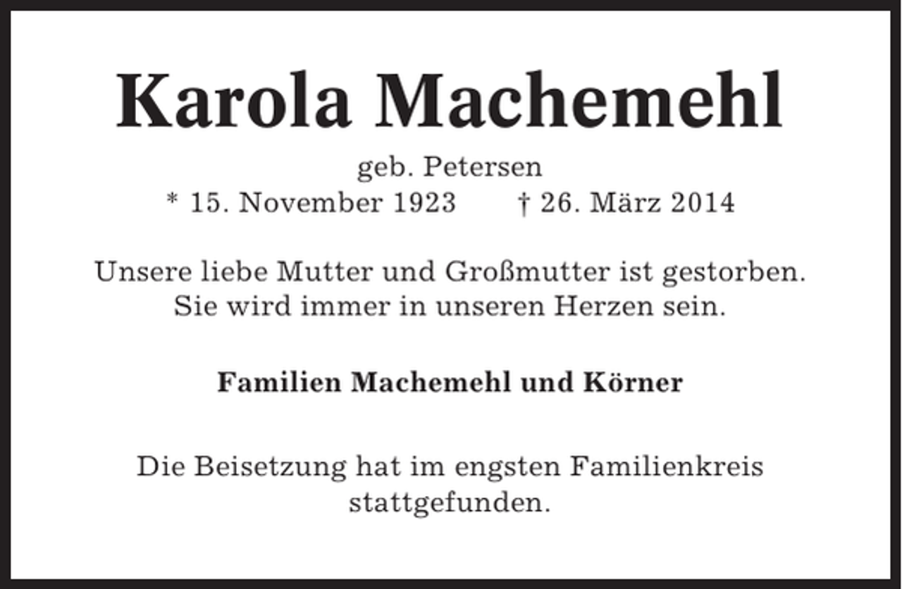 <p>Karola Machemehl<br />geb. Petersen<br />* 15. November 1923<br />† 26. März 2014<br />Unsere liebe Mutter und Großmutter ist gestorben.<br />Sie wird immer in unseren Herzen sein.<br />Familien Machemehl und Körner<br />Die Beisetzung hat im engsten Familienkreis<br />stattgefunden.</p>