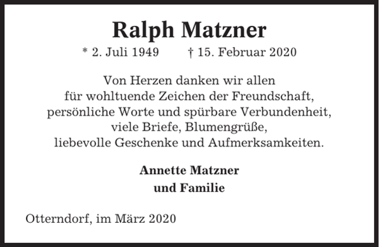 <p>Ralph Matzner<br />* 2. Juli 1949</p><p>† 15. Februar 2020</p><p>Von Herzen danken wir allen<br />für wohltuende Zeichen der Freundschaft,<br />persönliche Worte und spürbare Verbundenheit,<br />viele Briefe, Blumengrüße,<br />liebevolle Geschenke und Aufmerksamkeiten.<br />Annette Matzner<br />und Familie<br />Otterndorf, im März 2020</p>