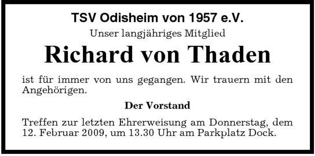 <p>TSV Odisheim von 1957 e.V.<br />Unser langjähriges Mitglied</p><p>Richard von Thaden<br />ist für immer von uns gegangen. Wir trauern mit den Angehörigen. Der Vorstand Treffen zur letzten Ehrerweisung am Donnerstag, dem 12. Februar 2009, um 13.30 Uhr am Parkplatz Dock.</p>