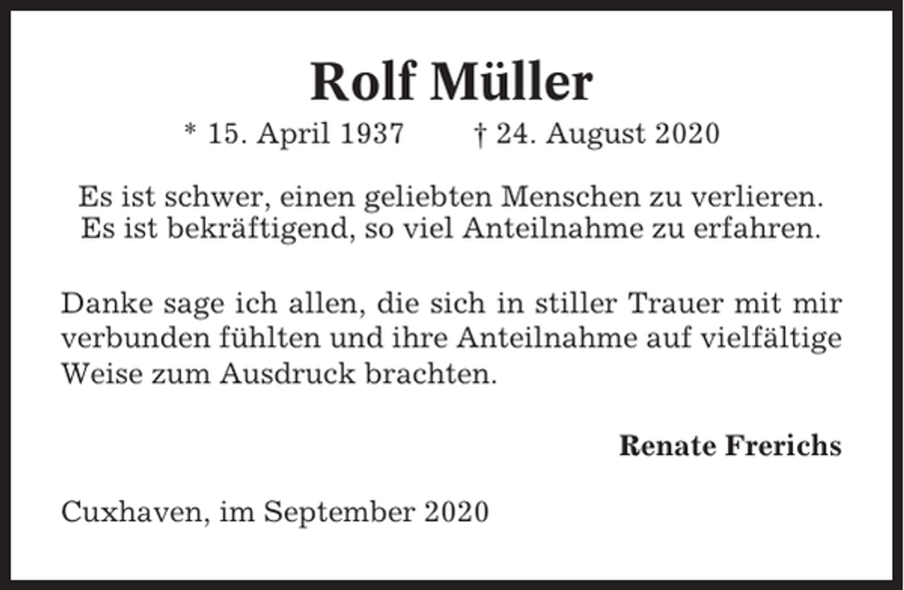 <p>Rolf Müller<br />* 15. April 1937</p><p>† 24. August 2020</p><p>Es ist schwer, einen geliebten Menschen zu verlieren.<br />Es ist bekräftigend, so viel Anteilnahme zu erfahren.<br />Danke sage ich allen, die sich in stiller Trauer mit mir<br />verbunden fühlten und ihre Anteilnahme auf vielfältige<br />Weise zum Ausdruck brachten.<br />Renate Frerichs<br />Cuxhaven, im September 2020</p>