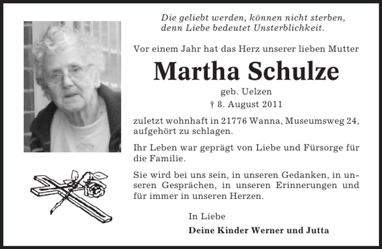 <p>Die geliebt werden, können nicht sterben,<br />denn Liebe bedeutet Unsterblichkeit.<br />Vor einem Jahr hat das Herz unserer lieben Mutter</p><p>Martha Schulze<br />geb. Uelzen<br />† 8. August 2011<br />zuletzt wohnhaft in 21776 Wanna, Museumsweg 24,<br />aufgehört zu schlagen.<br />Ihr Leben war geprägt von Liebe und Fürsorge für<br />die Familie.<br />Sie wird bei uns sein, in unseren Gedanken, in unseren Gesprächen, in unseren Erinnerungen und<br />für immer in unseren Herzen.<br />In Liebe<br />Deine Kinder Werner und Jutta</p>