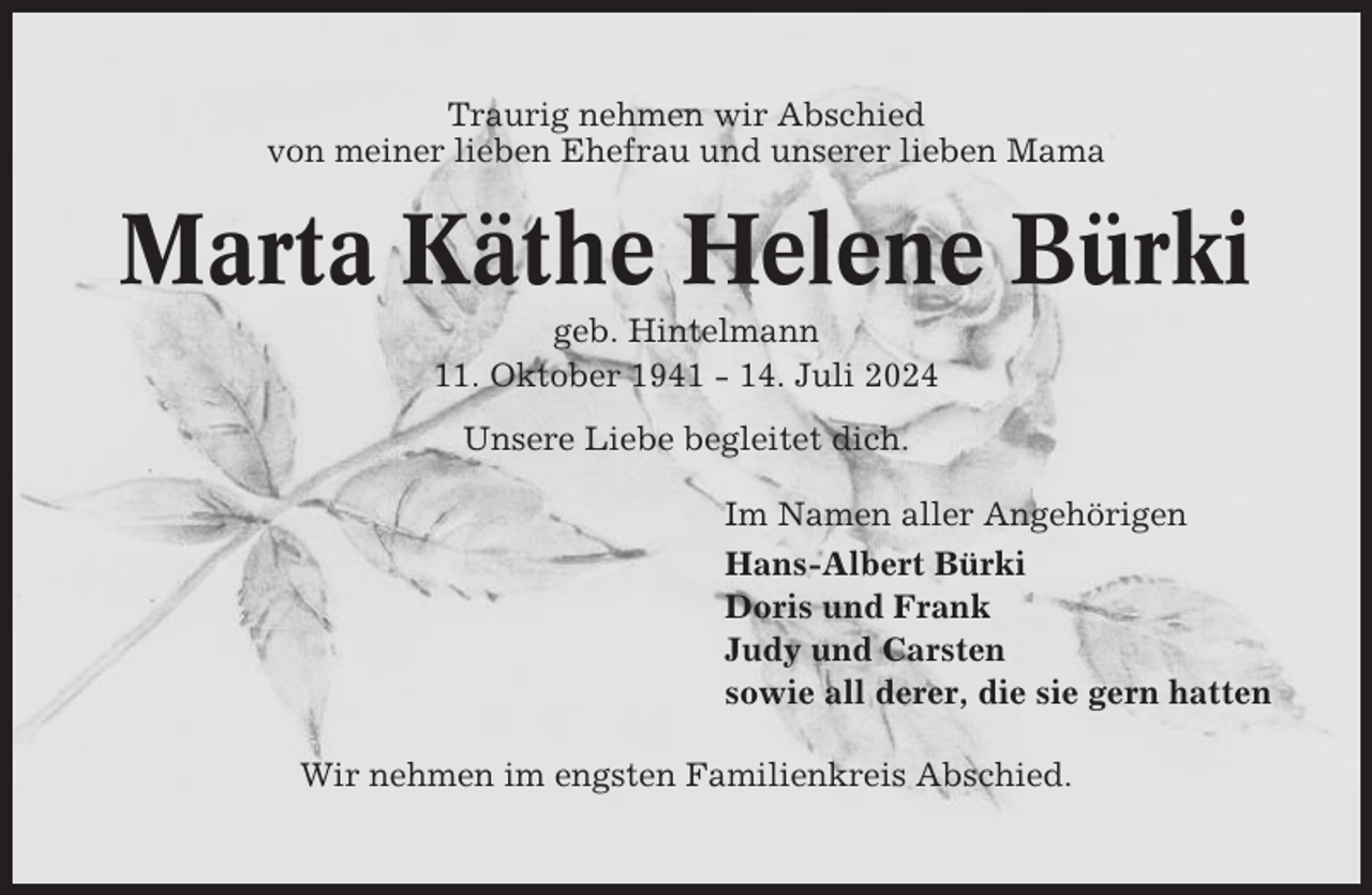 <p>Traurig nehmen wir Abschied<br />von meiner lieben Ehefrau und unserer lieben Mama</p><p>Marta Käthe Helene Bürki<br />geb. Hintelmann<br />11. Oktober 1941 - 14. Juli 2024<br />Unsere Liebe begleitet dich.<br />Im Namen aller Angehörigen<br />Hans-Albert Bürki<br />Doris und Frank<br />Judy und Carsten<br />sowie all derer, die sie gern hatten<br />Wir nehmen im engsten Familienkreis Abschied.</p>