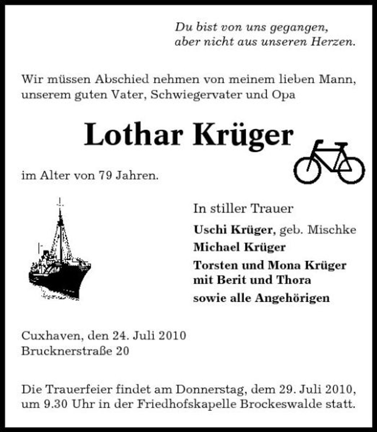 <p>Du bist von uns gegangen, aber nicht aus unseren Herzen. Wir müssen Abschied nehmen von meinem lieben Mann, unserem guten Vater, Schwiegervater und Opa</p><p>Lothar Krüger<br />im Alter von 79 Jahren.</p><p>In stiller Trauer<br />Uschi Krüger, geb. Mischke Michael Krüger Torsten und Mona Krüger mit Berit und Thora sowie alle Angehörigen Cuxhaven, den 24. Juli 2010 Brucknerstraße 20 Die Trauerfeier findet am Donnerstag, dem 29. Juli 2010, um 9.30 Uhr in der Friedhofskapelle Brockeswalde statt.</p>
