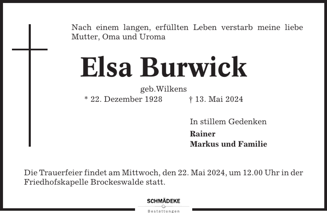 <p>Nach einem langen, erfüllten Leben verstarb meine liebe<br />Mutter, Oma und Uroma</p><p>Elsa Burwick<br />geb.Wilkens<br />* 22. Dezember 1928<br />† 13. Mai 2024<br />In stillem Gedenken<br />Rainer<br />Markus und Familie</p><p>Die Trauerfeier findet am Mittwoch, den 22. Mai 2024, um 12.00 Uhr in der<br />Friedhofskapelle Brockeswalde statt.</p>