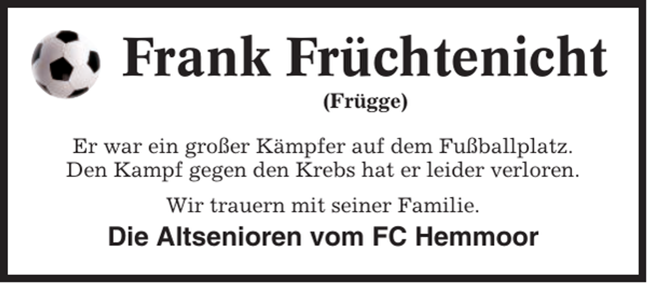 <p>Frank Früchtenicht<br />(Frügge)<br />Er war ein großer Kämpfer auf dem Fußballplatz.<br />Den Kampf gegen den Krebs hat er leider verloren.<br />Wir trauern mit seiner Familie.</p><p>Die Altsenioren vom FC Hemmoor</p>