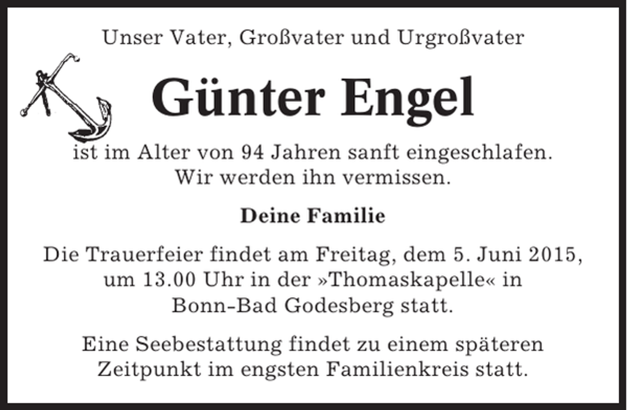 <p>Unser Vater, Großvater und Urgroßvater</p><p>Günter Engel<br />ist im Alter von 94 Jahren sanft eingeschlafen.<br />Wir werden ihn vermissen.<br />Deine Familie<br />Die Trauerfeier findet am Freitag, dem 5. Juni 2015,<br />um 13.00 Uhr in der »Thomaskapelle« in<br />Bonn-Bad Godesberg statt.<br />Eine Seebestattung findet zu einem späteren<br />Zeitpunkt im engsten Familienkreis statt.</p>
