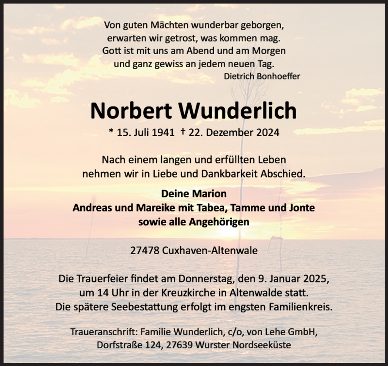 <p>Von guten Mächten wunderbar geborgen,<br />erwarten wir getrost, was kommen mag.<br />Gott ist mit uns am Abend und am Morgen<br />und ganz gewiss an jedem neuen Tag.</p><p>Dietrich Bonhoeffer</p><p>Norbert Wunderlich<br />* 15. Juli 1941</p><p>t 22. Dezember 2024</p><p>Nach einem langen und erfüllten Leben<br />nehmen wir in Liebe und Dankbarkeit Abschied.<br />Deine Marion<br />Andreas und Mareike mit Tabea, lamme und Jonte<br />sowie alle Angehörigen<br />27478 Cuxhaven-Altenwale<br />Die Trauerfeier findet am Donnerstag, den 9. Januar 2025,<br />um 14 Uhr in der Kreuzkirche in Altenwalde statt.<br />Die spätere Seebestattung erfolgt im engsten Familienkreis.<br />Traueranschrift: Familie Wunderlich, c/o, von Lehe GmbH,<br />Dorfstraße 124, 27639 Wurster Nordseeküste</p>