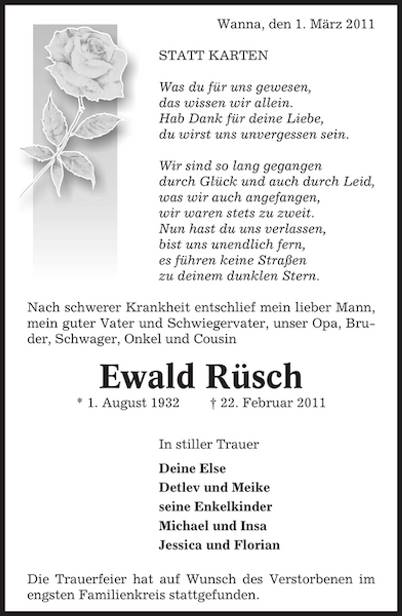 <p>Wanna, den 1. März 2011 STATT KARTEN Was du für uns gewesen, das wissen wir allein. Hab Dank für deine Liebe, du wirst uns unvergessen sein. Wir sind so lang gegangen durch Glück und auch durch Leid, was wir auch angefangen, wir waren stets zu zweit. Nun hast du uns verlassen, bist uns unendlich fern, es führen keine Straßen zu deinem dunklen Stern. Nach schwerer Krankheit entschlief mein lieber Mann, mein guter Vater und Schwiegervater, unser Opa, Bruder, Schwager, Onkel und Cousin</p><p>Ewald Rüsch<br />* 1. August 1932 † 22. Februar 2011 In stiller Trauer Deine Else Detlev und Meike seine Enkelkinder Michael und Insa Jessica und Florian Die Trauerfeier hat auf Wunsch des Verstorbenen im engsten Familienkreis stattgefunden.</p>