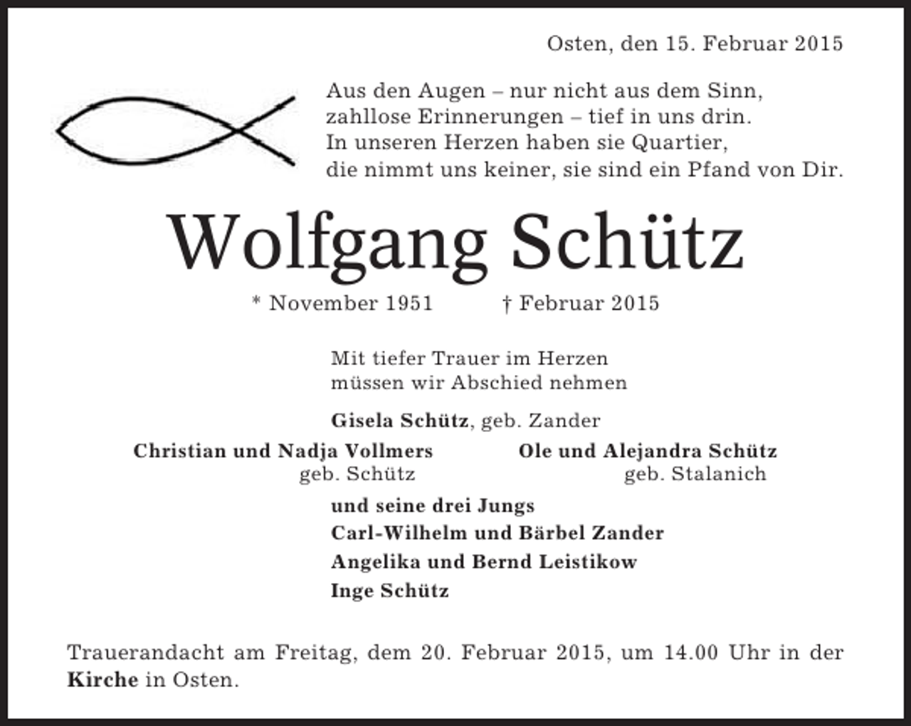 <p>Osten, den 15. Februar 2015<br />Aus den Augen – nur nicht aus dem Sinn,<br />zahllose Erinnerungen – tief in uns drin.<br />In unseren Herzen haben sie Quartier,<br />die nimmt uns keiner, sie sind ein Pfand von Dir.</p><p>Wolfgang Schütz<br />* November 1951</p><p>† Februar 2015</p><p>Mit tiefer Trauer im Herzen<br />müssen wir Abschied nehmen<br />Gisela Schütz, geb. Zander<br />Christian und Nadja Vollmers<br />Ole und Alejandra Schütz<br />geb. Schütz<br />geb. Stalanich<br />und seine drei Jungs<br />Carl-Wilhelm und Bärbel Zander<br />Angelika und Bernd Leistikow<br />Inge Schütz</p><p>Trauerandacht am Freitag, dem 20. Februar 2015, um 14.00 Uhr in der<br />Kirche in Osten.</p>