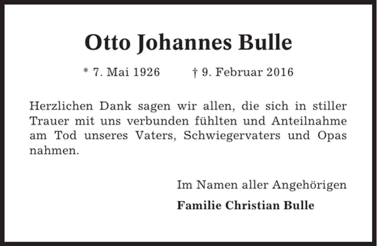 <p>Otto Johannes Bulle<br />* 7. Mai 1926</p><p>† 9. Februar 2016</p><p>Herzlichen Dank sagen wir allen, die sich in stiller<br />Trauer mit uns verbunden fühlten und Anteilnahme<br />am Tod unseres Vaters, Schwiegervaters und Opas<br />nahmen.<br />Im Namen aller Angehörigen<br />Familie Christian Bulle</p>