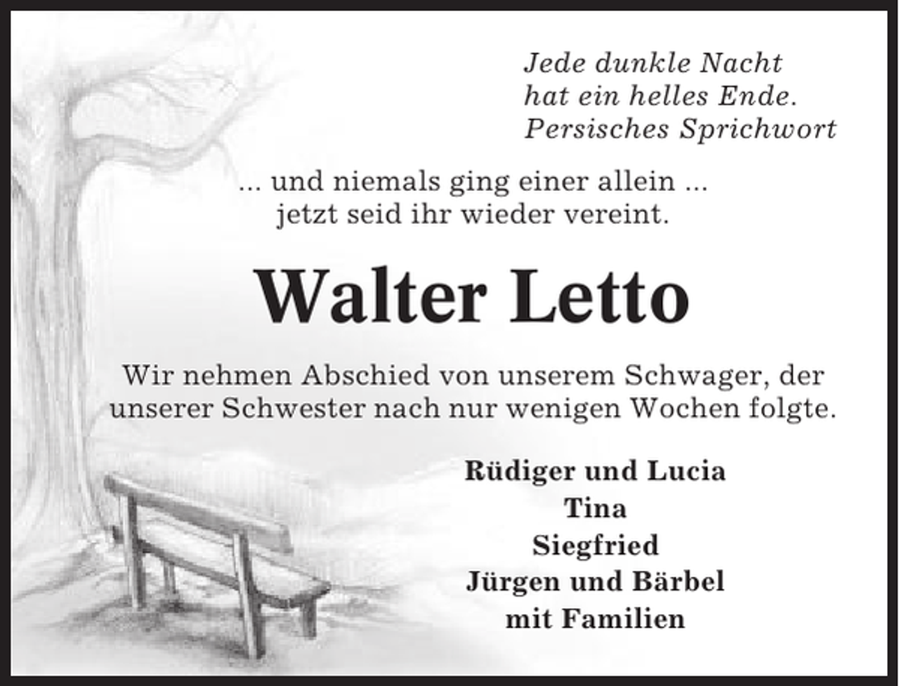 <p>Jede dunkle Nacht<br />hat ein helles Ende.<br />Persisches Sprichwort<br />... und niemals ging einer allein ...<br />jetzt seid ihr wieder vereint.</p><p>Walter Letto<br />Wir nehmen Abschied von unserem Schwager, der<br />unserer Schwester nach nur wenigen Wochen folgte.<br />Rüdiger und Lucia<br />Tina<br />Siegfried<br />Jürgen und Bärbel<br />mit Familien</p>
