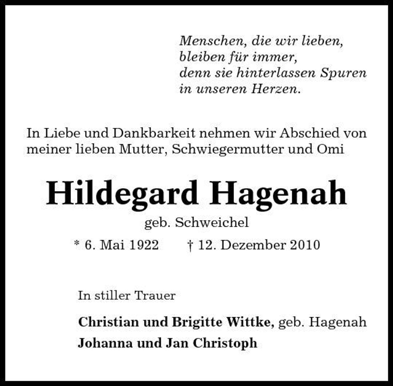 <p>Menschen, die wir lieben, bleiben für immer, denn sie hinterlassen Spuren in unseren Herzen. In Liebe und Dankbarkeit nehmen wir Abschied von meiner lieben Mutter, Schwiegermutter und Omi</p><p>Hildegard Hagenah<br />geb. Schweichel * 6. Mai 1922 † 12. Dezember 2010<br />In stiller Trauer</p><p>Christian und Brigitte Wittke, geb. Hagenah Johanna und Jan Christoph</p>