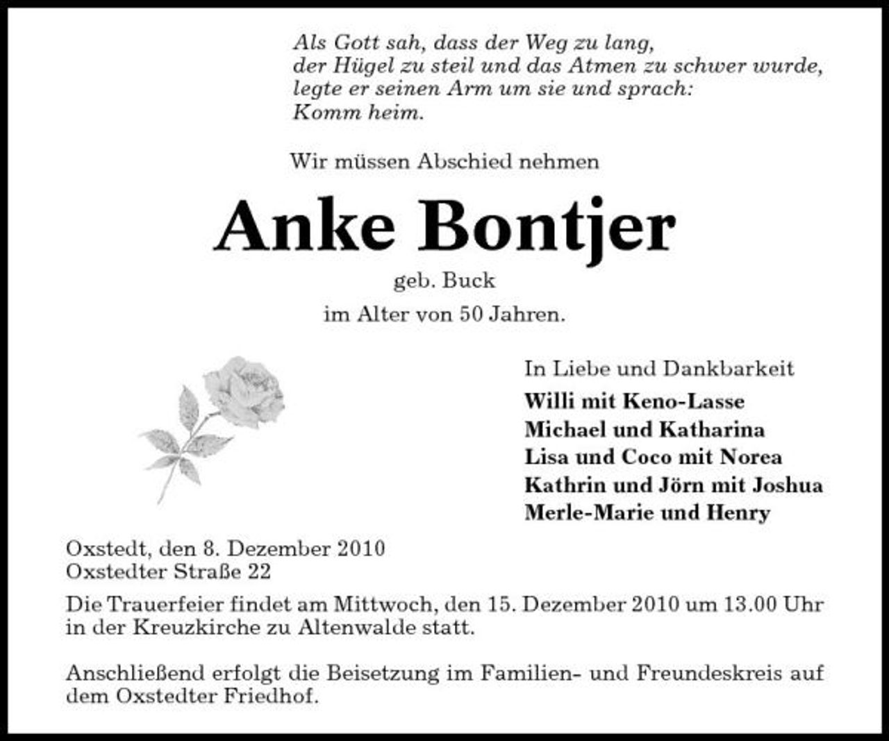 <p>Als Gott sah, dass der Weg zu lang, der Hügel zu steil und das Atmen zu schwer wurde, legte er seinen Arm um sie und sprach: Komm heim. Wir müssen Abschied nehmen</p><p>Anke Bontjer<br />geb. Buck im Alter von 50 Jahren. In Liebe und Dankbarkeit Willi mit Keno-Lasse Michael und Katharina Lisa und Coco mit Norea Kathrin und Jörn mit Joshua Merle-Marie und Henry Oxstedt, den 8. Dezember 2010 Oxstedter Straße 22 Die Trauerfeier findet am Mittwoch, den 15. Dezember 2010 um 13.00 Uhr in der Kreuzkirche zu Altenwalde statt. Anschließend erfolgt die Beisetzung im Familien- und Freundeskreis auf dem Oxstedter Friedhof.</p>