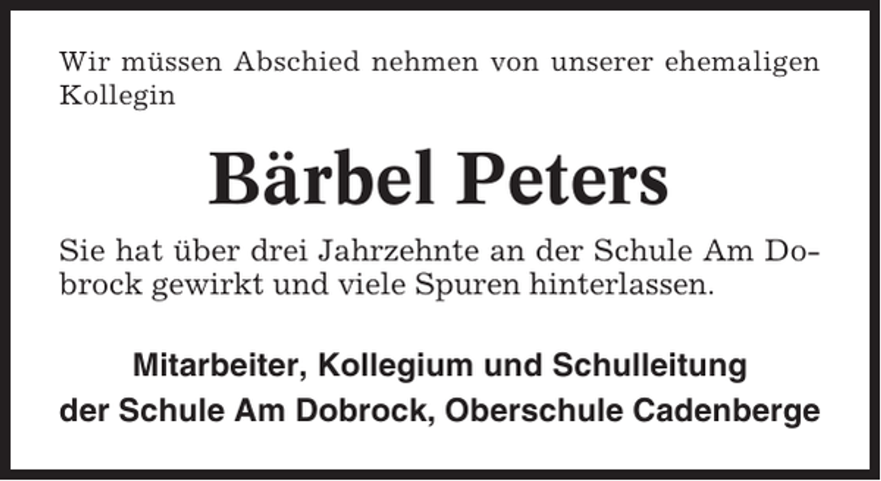 <p>Wir müssen Abschied nehmen von unserer ehemaligen<br />Kollegin</p><p>Bärbel Peters<br />Sie hat über drei Jahrzehnte an der Schule Am Dobrock gewirkt und viele Spuren hinterlassen.</p><p>Mitarbeiter, Kollegium und Schulleitung<br />der Schule Am Dobrock, Oberschule Cadenberge</p>