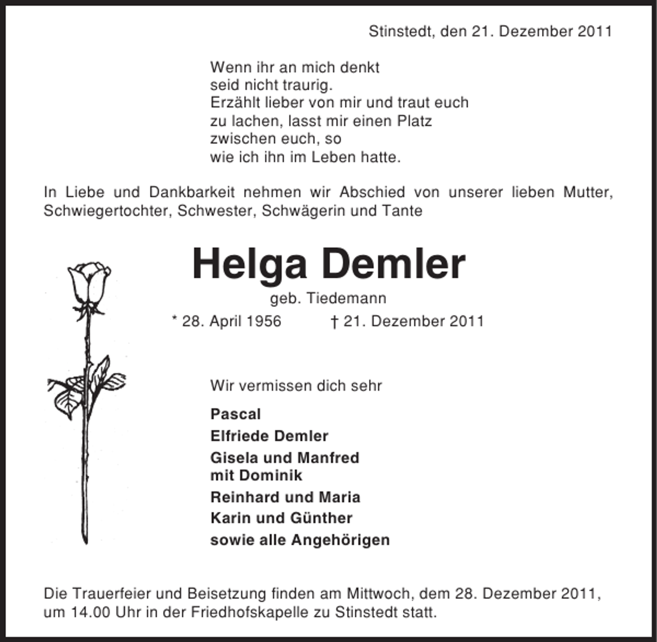 <p>Stinstedt, den 21. Dezember 2011<br />Wenn ihr an mich denkt<br />seid nicht traurig.<br />Erzählt lieber von mir und traut euch<br />zu lachen, lasst mir einen Platz<br />zwischen euch, so<br />wie ich ihn im Leben hatte.<br />In Liebe und Dankbarkeit nehmen wir Abschied von unserer lieben Mutter,<br />Schwiegertochter, Schwester, Schwägerin und Tante</p><p>Helga Demler<br />geb. Tiedemann<br />* 28. April 1956<br />† 21. Dezember 2011</p><p>Wir vermissen dich sehr<br />Pascal<br />Elfriede Demler<br />Gisela und Manfred<br />mit Dominik<br />Reinhard und Maria<br />Karin und Günther<br />sowie alle Angehörigen<br />Die Trauerfeier und Beisetzung finden am Mittwoch, dem 28. Dezember 2011,<br />um 14.00 Uhr in der Friedhofskapelle zu Stinstedt statt.</p>