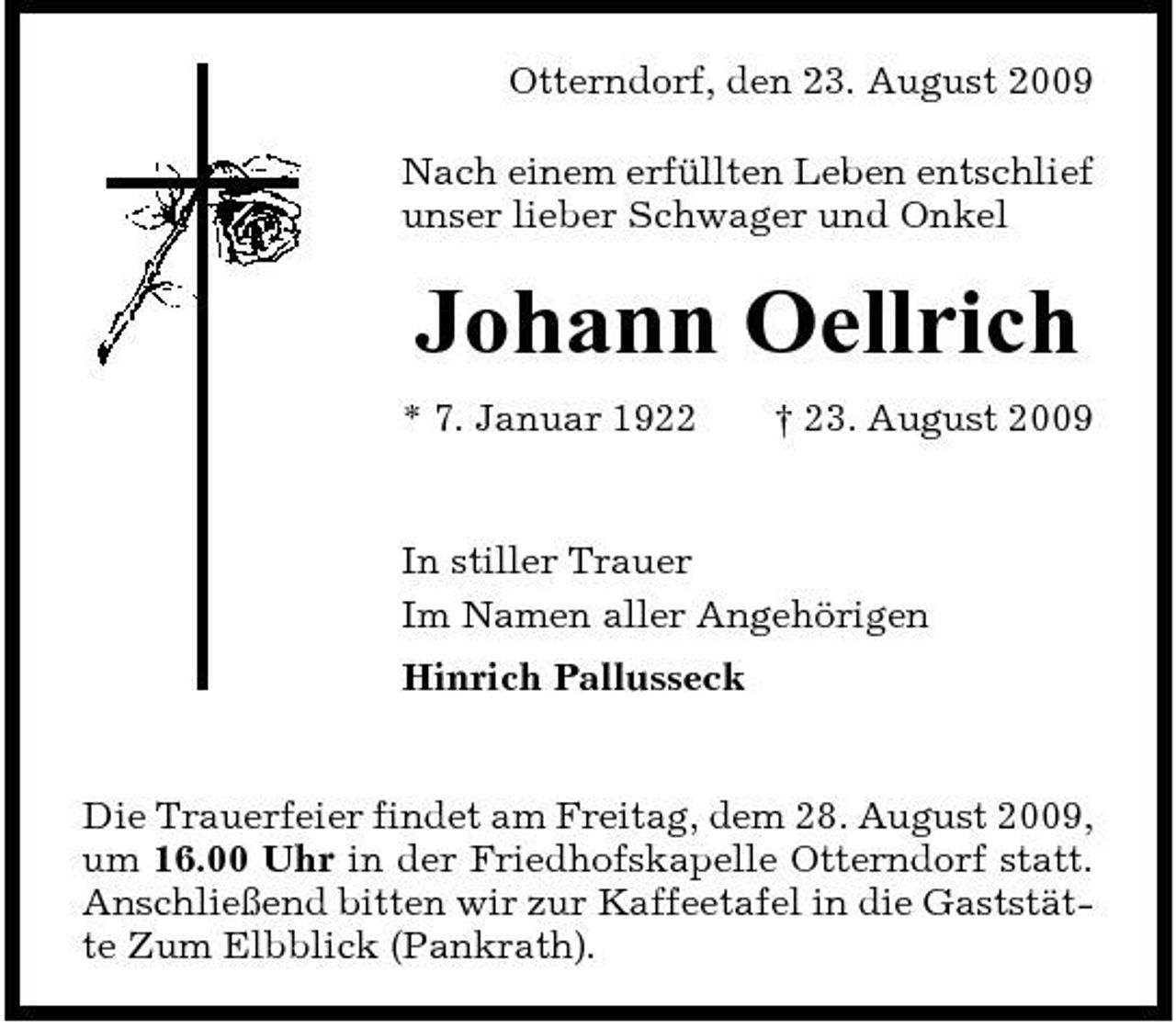 <p>Otterndorf, den 23. August 2009 Nach einem erfüllten Leben entschlief unser lieber Schwager und Onkel</p><p>Johann Oellrich<br />* 7. Januar 1922 † 23. August 2009 In stiller Trauer Im Namen aller Angehörigen Hinrich Pallusseck</p><p>Die Trauerfeier findet am Freitag, dem 28. August 2009, um 16.00 Uhr in der Friedhofskapelle Otterndorf statt. Anschließend bitten wir zur Kaffeetafel in die Gaststätte Zum Elbblick (Pankrath).</p>