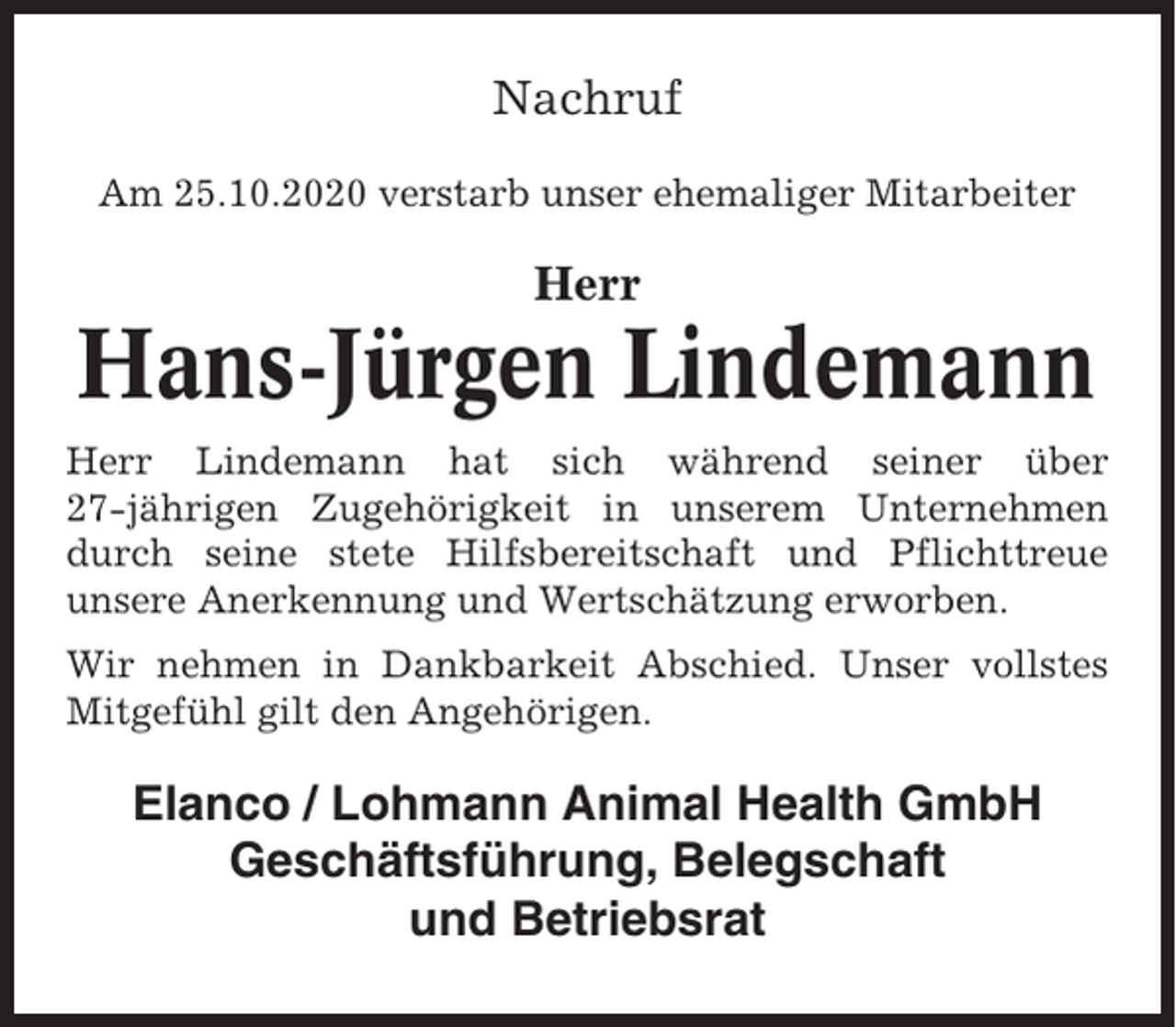 <p>Nachruf<br />Am 25.10.2020 verstarb unser ehemaliger Mitarbeiter</p><p>Herr</p><p>Hans-Jürgen Lindemann<br />Herr Lindemann hat sich während seiner über<br />27-jährigen Zugehörigkeit in unserem Unternehmen<br />durch seine stete Hilfsbereitschaft und Pflichttreue<br />unsere Anerkennung und Wertschätzung erworben.<br />Wir nehmen in Dankbarkeit Abschied. Unser vollstes<br />Mitgefühl gilt den Angehörigen.</p><p>Elanco / Lohmann Animal Health GmbH<br />Geschäftsführung, Belegschaft<br />und Betriebsrat</p>